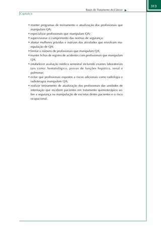 313
                                                  Bases do Tratamento do Câncer
Capítulo 6



      • manter programas de treinamento e atualização dos profissionais que
        manipulam QA;
      • especializar profissionais que manipulam QA;
      • supervisionar o cumprimento das normas de segurança;
      • afastar mulheres grávidas e nutrizes das atividades que envolvam ma-
        nipulação de QA;
      • limitar o número de profissionais que manipulam QA;
      • manter fichas de registro de acidentes com profissionais que manipulam
        QA;
      • estabelecer avaliação médica semestral incluindo exames laboratoriais
        tais como: hematológico, provas de funções hepática, renal e
        pulmonar;
      • evitar que profissionais expostos a riscos adicionais como radiologia e
        radioterapia manipulem QA;
      • realizar treinamento de atualização dos profissionais das unidades de
        internação que recebem pacientes em tratamento quimioterápico so-
        bre a segurança na manipulação de excretas destes pacientes e o risco
        ocupacional.
 