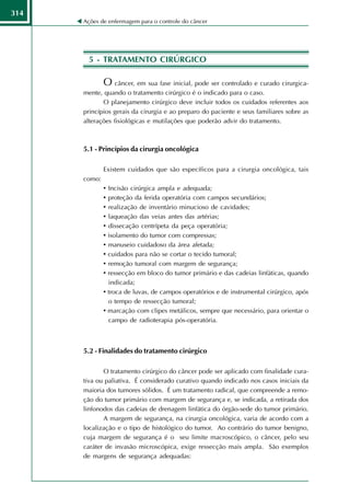 314
      Ações de enfermagem para o controle do câncer




        5 - TRATAMENTO CIRÚRGICO

              O câncer, em sua fase inicial, pode ser controlado e curado cirurgica-
      mente, quando o tratamento cirúrgico é o indicado para o caso.
             O planejamento cirúrgico deve incluir todos os cuidados referentes aos
      princípios gerais da cirurgia e ao preparo do paciente e seus familiares sobre as
      alterações fisiológicas e mutilações que poderão advir do tratamento.



      5.1 - Princípios da cirurgia oncológica

              Existem cuidados que são específicos para a cirurgia oncológica, tais
      como:
              • Incisão cirúrgica ampla e adequada;
              • proteção da ferida operatória com campos secundários;
              • realização de inventário minucioso de cavidades;
              • laqueação das veias antes das artérias;
              • dissecação centrípeta da peça operatória;
              • isolamento do tumor com compressas;
              • manuseio cuidadoso da área afetada;
              • cuidados para não se cortar o tecido tumoral;
              • remoção tumoral com margem de segurança;
              • ressecção em bloco do tumor primário e das cadeias linfáticas, quando
                indicada;
              • troca de luvas, de campos operatórios e de instrumental cirúrgico, após
                o tempo de ressecção tumoral;
              • marcação com clipes metálicos, sempre que necessário, para orientar o
                campo de radioterapia pós-operatória.



      5.2 - Finalidades do tratamento cirúrgico

             O tratamento cirúrgico do câncer pode ser aplicado com finalidade cura-
      tiva ou paliativa. É considerado curativo quando indicado nos casos iniciais da
      maioria dos tumores sólidos. É um tratamento radical, que compreende a remo-
      ção do tumor primário com margem de segurança e, se indicada, a retirada dos
      linfonodos das cadeias de drenagem linfática do órgão-sede do tumor primário.
             A margem de segurança, na cirurgia oncológica, varia de acordo com a
      localização e o tipo de histológico do tumor. Ao contrário do tumor benigno,
      cuja margem de segurança é o seu limite macroscópico, o câncer, pelo seu
      caráter de invasão microscópica, exige ressecção mais ampla. São exemplos
      de margens de segurança adequadas:
 