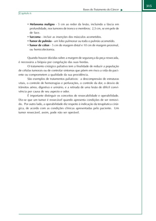 315
                                                    Bases do Tratamento do Câncer
Capítulo 6



       • Melanoma maligno - 5 cm ao redor da lesão, incluindo a fáscia em
         profundidade, nos tumores de tronco e membros; 2,5 cm, se em pele de
         de face.
       • Sarcoma - incluir as inserções dos músculos acometidos.
       • Tumor de pulmão - um lobo pulmonar ou todo o pulmão acometido.
       • Tumor de cólon - 5 cm de margem distal e 10 cm de margem proximal,
         ou hemicolectomia.

        Quando houver dúvidas sobre a margem de segurança da peça ressecada,
é necessária a biópsia por congelação das suas bordas.
        O tratamento cirúrgico paliativo tem a finalidade de reduzir a população
de células tumorais ou de controlar sintomas que põem em risco a vida do paci-
ente ou comprometem a qualidade da sua providência.
        São exemplos de tratamentos paliativos: a descompressão de estruturas
vitais, o controle de hemorragias e perfurações, o controle da dor, o desvio de
trânsitos aéreo, digestivo e urinário, e a retirada de uma lesão de difícil convi-
vência por causa de seu aspecto e odor.
        É importante distinguir os conceitos de ressecabilidade e operabilidade.
Diz-se que um tumor é ressecável quando apresenta condições de ser removi-
do. Por outro lado, a operabilidade diz respeito à indicação da terapêutica cirúr-
gica, de acordo com as condições clínicas apresentadas pelo paciente. Um
tumor ressecável, assim, pode não ser operável.
 