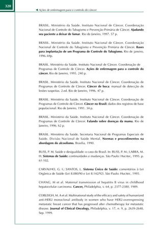 320
      Ações de enfermagem para o controle do câncer




      BRASIL. Ministério da Saúde. Instituto Nacional de Câncer. Coordenação
      Nacional de Controle do Tabagismo e Prevenção Primária de Câncer. Ajudando
      seu paciente a deixar de fumar. Rio de Janeiro, 1997. 57 p.

      BRASIL. Ministério da Saúde. Instituto Nacional de Câncer. Coordenação
      Nacional de Controle do Tabagismo e Prevenção Primária de Câncer. Bases
      para implantação de um Programa de Controle do Tabagismo. Rio de janeiro,
      1996. 69p.

      BRASIL. Ministério da Saúde. Instituto Nacional de Câncer. Coordenação de
      Programas de Controle de Câncer. Ações de enfermagem para o controle do
      câncer. Rio de Janeiro, 1995. 240 p.

      BRASIL. Ministério da Saúde. Instituto Nacional de Câncer. Coordenação de
      Programas de Controle de Câncer. Câncer de boca: manual de detecção de
      lesões suspeitas. 2.ed. Rio de Janeiro, 1996. 47 p.

      BRASIL. Ministério da Saúde. Instituto Nacional de Câncer. Coordenação de
      Programas de Controle de Câncer. Câncer no Brasil: dados dos registros de base
      populacional. Rio de Janeiro, 1991. 34 p.

      BRASIL. Ministério da Saúde. Instituto Nacional de Câncer. Coordenação de
      Programas de Controle de Câncer. Falando sobre doenças da mama. Rio de
      Janeiro, 1996. 62 p.

      BRASIL. Ministério da Saúde. Secretaria Nacional de Programas Especiais de
      Saúde. Divisão Nacional de Saúde Mental. Normas e procedimentos na
      abordagem do alcoolismo. Brasília, 1990.

      BUSS, P. M. Saúde e desigualdade: o caso do Brasil. In: BUSS, P. M.; LABRA, M.
      H. Sistemas de Saúde: continuidades e mudanças. São Paulo: Hucitec, 1995. p.
      61-102.

      CARVALHO, G. I.; SANTOS, L. Sistema Único de Saúde: comentários à Lei
      Orgânica de Saúde (Lei 8.080/90 e Lei 8.142/92). São Paulo: Hucitec, 1995.

      CHANG, M et al. Maternal transmission of hepatitis B virus in childhood
      hepatocelular carcinoma. Cancer, Philadelphia, v. 64, p. 2377-2380, 1989.

      COBLEIGH, M. A et al. Multinational study of the efficacy and safety of humanized
      anti-HER2 monoclonal antibody in women who have HER2-overexpressing
      metastatic breast cancer that has progressed after chemotherapy for metastatic
      disease. Journal of Clinical Oncology, Philadelphia, v. 17, n. 9, p. 2639-2648,
      Sep. 1999.
 