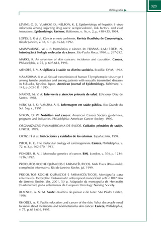 323
                                                                    Bibliografia




LEVINE, O. S.; VLAHOV, D.; NELSON, K. E. Epidemiology of hepatitis B virus
infections among injecting drug users: seroprevalence, risk factors, and viral
interations. Epidemiologic Reviews, Baltimore, v. 16, n. 2, p. 418-435, 1994.

LOPES, E. R et al. Câncer e meio ambiente. Revista Brasileira de Cancerologia,
Rio de Janeiro, v. 38, n. 1, p. 35-64, 1992.

MAINWARING, W. I. P. Hormônios e câncer. In: FRANKS, L.M.; TEICH, N.
Introdução à biologia molecular do câncer. São Paulo: Roca, 1990. p. 267-292.

MARKS, R. An overview of skin cancers: incidence and causation. Cancer,
Philadelphia, v. 75, p. 607-612, 1995.

MENDES, E. V. A vigilância à saúde no distrito sanitário. Brasília: OPAS, 1992.

NAKASHIMA, K et al. Sexual transmission of human T-lymphotropic virus type I
among female prositutes and among patients with sexually transmitted diseases
in Fukuoka, Kyushu, Japan. American Journal of Epidemiology, Baltimore, v.
141, p .305-311, 1995.

NARDIZ, M. V. A. Enfermeria y atencion primaria de salud. Ediciones Diaz de
Santos, 1988.

NERY, M. E. S.; VANZIM, A. S. Enfermagem em saúde pública. Rio Grande do
Sul: Sagra , 1995.

NIXON, D. W. Nutrition and cancer: American Cancer Society guidelines,
programs and initiatives. Philadelphia: American Cancer Society, 1990.

ORGANIZAÇÃO PANAMERICANA DE SAÚDE. Cuidados primários de saúde.
UNICEF, 1979.

ORTIZ, H et al. Indicaciones y cuidados de los estomas. España: Jims, 1994.

PITOT, H. C. The molecular biology of carcinogenesis. Cancer, Philadelphia, v.
72, n. 3, p. 962-970, 1993.

PONDER, B. A. J. Molecular genetics of cancer. BMJ, London, v. 304, p. 1234-
1236, 1992.

PRODUTOS ROCHE QUÍMICOS E FARMACÊUTICOS. Mab Thera (Rituximab):
compêndio informativo. Rio de Janeiro: Roche, jul. 1999.

PRODUTOS ROCHE QUÍMICOS E FARMACÊUTICOS. Monografia para
enfermeiros. Herceptin (Trastuzumab): anticorporal monoclonal anti - HER2. Rio
de Janeiro: Roche, abr. 2001. 50 p. Adaptado da monografia de Herceptin
(Trastuzumab) parta enfermeiras da European Oncology Nursing Society.

REZENDE, A. N. M. Saúde: dialética do pensar e do fazer. São Paulo: Cortez,
1986.

RHODES, A. R. Public education and cancer of the skin. What do people need
to know about melanoma and nonmelanoma skin cancer. Cancer, Philadelphia,
v. 75, p. 613-636, 1995.
 