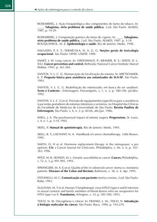 324
      Ações de enfermagem para o controle do câncer




      ROSEMBERG, J. Ação fisiopatológica dos componentes do fumo do tabaco. In:
      ____. Tabagismo, sério problema de saúde pública. 2.ed. São Paulo: ALMED,
      1987. p. 19-29.

      ROSEMBERG, J. Composição química do fumo do cigarro. In: ____. Tabagismo,
      sério problema de saúde pública. 2.ed. São Paulo: ALMED, 1987. p. 3-14.
      ROUQUAYROL, M. Z. Epidemiologia e saúde. Rio de Janeiro: Medsi, 1998.

      SALGADO, P. E. T.; FERNÍCOLA, N. A. G. G. Noções gerais de toxicologia
      ocupacional. São Paulo: OPAS: UNESP, 1989.

      SAMET, J. M. Lung cancer. In: GREENWALD, P.; KRAMER, B. S.; WEED, D. L.
      (Ed.). Cancer prevention and control. Bethesda: National Cancer Institute: Marcel
      Dekker, 1995. p. 561-583.

      SANTOS, V. L. C. G. Demarcação da localização do estoma. In: KRETSCHMER,
      K. P. Proposta básica para assistência aos ostomizados do SUS-SP. São Paulo,
      1993.

      SANTOS, V. L. C. G. Reabilitação do ostomizado: em busca do ser saudável.
      Texto e Contexto - Enfermagem, Florianópolis, v. 1, n. 2, p. 180-190, jul./dez.
      1992.

      SANTOS, V. L. C. G et al. Previsão de equipamentos específicos para a assistência
      à pacientes portadores de estomas intestinais e urinários, no Hospital das Clínicas
      da Faculdade de Medicina de Universidade de São Paulo. Revista Paulista de
      Enfermagem, São Paulo, v. 6, n. 2, p. 60-66, abr./jun. 1986.

      SHELL, J. A. The psychosexual impact of ostomy surgery. Progressions, St. Louis,
      v. 4, n. 1, p. 3-14, 1992.

      SKEEL, P. Manual de quimioterapia. Rio de Janeiro: Medsi, 1993.

      SKELL, R. T.; LACHANT, N. A. Handbook of cancer chemotherapy. Little Brown,
      1995.

      SMITH, O. H et al. Hormone replacement therapy in the menopause: a pro
      opinion. CA: a Cancer Journal for Clinicians, Philadelphia, v. 46, n. 6, p. 343-
      363, 1996.

      SPITZ, M. R.; BONDY, M. L. Genetic suscetibility to cancer. Cancer, Philadelphia,
      v. 72, n. 3, p. 991-995, 1993.

      SPRANGERS, M. A. G et al. Quality of life in colorectal cancer: stoma vs. nonstoma
      patients. Diseases of the Colon and Rectum, Baltimore, v. 38, n. 4, Apr. 1995.

      STEFANELLI, M. C. Comunicação com paciente: teoria e ensino. 2.ed. São Paulo:
      Robe, 1993.

      SULLIVAN, M. T et al. Human T-lymphotropic virus (HTLV) types I and II infection
      in sexual contacts and family members of blood donors who are seropositive for
      HTLV type I or II. Transfusion, Arlington, v. 33, p. 585-590, 1993.

      TEICH, N. M. Oncogênese e câncer. In: FRANKS, L. M.; TEICH, N. Introdução
      à biologia molecular do câncer. São Paulo: Roca, 1990. p. 193-219.
 