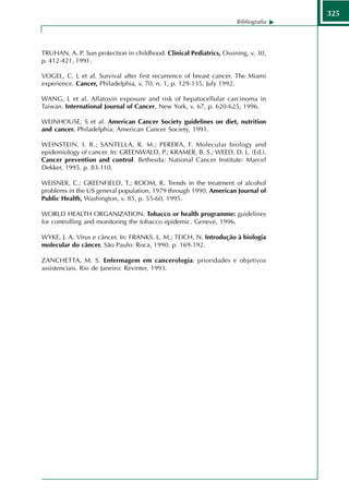 325
                                                                     Bibliografia




TRUHAN, A. P. Sun protection in childhood. Clinical Pediatrics, Ossining, v. 30,
p. 412-421, 1991.

VOGEL, C. L et al. Survival after first recurrence of breast cancer. The Miami
experience. Cancer, Philadelphia, v. 70, n. 1, p. 129-135, July 1992.

WANG, L et al. Aflatoxin exposure and risk of hepatocellular carcinoma in
Taiwan. International Journal of Cancer, New York, v. 67, p. 620-625, 1996.

WEINHOUSE, S et al. American Cancer Society guidelines on diet, nutrition
and cancer. Philadelphia: American Cancer Society, 1991.

WEINSTEIN, I. B.; SANTELLA, R. M.; PERERA, F. Molecular biology and
epidemiology of cancer. In: GREENWALD, P.; KRAMER, B. S.; WEED, D. L. (Ed.).
Cancer prevention and control. Bethesda: National Cancer Institute: Marcel
Dekker, 1995. p. 83-110.

WEISNER, C.; GREENFIELD, T.; ROOM, R. Trends in the treatment of alcohol
problems in the US general population, 1979 through 1990. American Journal of
Public Health, Washington, v. 85, p. 55-60, 1995.

WORLD HEALTH ORGANIZATION. Tobacco or health programme: guidelines
for controlling and monitoring the tobacco epidemic. Geneve, 1996.

WYKE, J. A. Vírus e câncer. In: FRANKS, L. M.; TEICH, N. Introdução à biologia
molecular do câncer. São Paulo: Roca, 1990. p. 169-192.

ZANCHETTA, M. S. Enfermagem em cancerologia: prioridades e objetivos
assistenciais. Rio de Janeiro: Revinter, 1993.
 