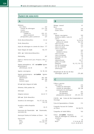 326
             Ações de enfermagem para o controle do câncer




      ÍNDICE DE ASSUNTO

       A                                                        B
      Abdomen                                                  Biologia tumoral                                 61
        caso clínico                                   223     Boca
          consulta de enfermagem                 223 - 226       auto-exame                                   339
          exames                                       225       exame clínico                                340
          pós-operatório
                cuidados no                      228 - 231     Brasil
                plano assistencial                232, 233       agentes cancerígenos                        100
          pré-operatório, plano assistencial           227       assistência médica, custos da                25
                                                                 câncer                                   17, 51
      Ácido desoxirribonucléico                      61, 62         fatores de risco                  92, 95, 96
                                                                    políticas de controle               162, 163
      Ácido ribonucléico                                 61      câncer de boca                              129
                                                                 câncer de colo do útero                     123
      Ações de enfermagem no controle do câncer 177              câncer de mama                              117
                                                                 câncer ocupacional
      Ações Integrais de Saúde                    156, 157          prevenção                                100
                                                                    substâncias tóxicas                      101
      ADN ver Ácido desoxirribonucléico                          câncer de pele                              143
                                                                 câncer de próstata                          138
      Afterloading                                     267       expectativa de vida                          18
                                                                 fumantes                                     22
      Agência Internacional para Pesquisa sobre o                industrialização                         20, 21
      Câncer                                  31                 políticas de saúde                          151
                                                                 tabagismo                     92, 172, 174, 175
      Agentes antineoplásicos 285 ver também Agentes             taxa de mortalidade                          20
      quimioterápicos                                            taxa de natalidade                           20
        administração, vias de                  295              urbanização                              20, 21

      Agentes cancerígenos                     18, 99, 102
                                                               Braquiterapia de alta taxa de dose
                                                                 enfermagem, ações de                    279, 280
      Agentes quimioterápicos     ver também       Agentes
      antineoplásicos
        administração                            306 - 309
        diluição
        manuseio seguro
                                                 305 - 308
                                                       305
                                                                C
                                                               Cabeça e pescoço
      AIS ver Ações Integrais de Saúde
                                                                 caso clínico                                 234
                                                                   conduta de enfermagem                      238
      Alimentos, efeito protetor dos                     95
                                                                   consulta de enfermagem                234 - 238
                                                                   orientações de enfermagem
      Anticorpos                                         65
                                                                         pós-operatório                       241
                                                                         pré-operatório                       240
      Antígenos tumorais                         64, 65, 72
                                                                   planejamento assistencial        239, 241, 242
      ARN ver Ácido ribonucléico
                                                               CACON ver        Centro de Alta Complexidade em
                                                               Oncologia
      Assistência de enfermagem          116, 117, 125, 126,
                                                   134, 139
                                                               Caixa de Aposentadorias e Pensões              152
      Assistência médico-hospitalar
                                                               Campanha Nacional de Combate
        custos                                       24, 25
                                                               ao Câncer                              163, 164, 176
      Associação dos Ostomizados       ver   Ostomizados,
      associação dos                                           Campanhas de Saúde Pública                     164


      Associação Paulista de Combate ao Câncer         162     Câncer ver também Neoplasias
                                                                 ações de enfermagem no controle do           177
      Auto-exame                                        44       assistência
        boca                                      133, 339         custos                                      26
        mama                                 110, 329, 171       Brasil                       17, 19, 34, 38 - 40,
        pele                                           337                                41, 43 - 45, 49, 50, 51
 