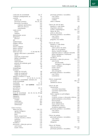 327
                                                                               Índice de assunto




  coeficiente de mortalidade                  36, 37     prevenção primária e secundária
  condições predisponentes ao                     81        caso clínico                             127
  controle                                        23        comentários                              128
     políticas de                          162, 163         conduta                                  128
     prevenção primária                 85, 87, 102      sinais e sintomas                           134
     prevenção secundária                       103
           captação oportunística               104    Câncer de colo do útero
           detecção precoce                     104      benefício e custo direto                     28
           rastreamento                         103      diagnóstico precoce                         124
  custos sociais                                  27     exames citopatológicos                 120, 171
     diretos                                      27     fatores de risco                            120
     indiretos                                    27     práticas educativas                         122
  determinantes sociais                           18     prevenção primária e secundária
  diagnóstico                                     23        caso clínico                             118
     precoce                            27, 85, 103         comentários                              120
  dor                                           209      programa viva mulher                        170
  epidemiologia                                   30
  estádios clínicos                               43   Câncer de mama
  etiologia                                       87     benefício e custo direto                     28
  fatores exógenos                                20     fatores de risco                            108
  fatores externos                                87        câncer prévio de mama                    109
  fatores internos                                87        dieta rica em gorduras                   109
  fatores de risco              17, 85, 88, 90, 102         doença mamária benigna                   109
     agentes infecciosos e parasitários           98        exposição prévia à radiação ionizante    109
     álcool                                       94        fatores reprodutivos e hormonais         109
     exposição ocupacional                        99        história familiar                        108
     hábitos alimentares                          94     incidência                                  108
     hormônios                                    97     prevenção e detecção precoce           110, 117
     medicamentos                                 97        auto-exame                               110
     poluição do ambiente geral                 101               periodicidade                      110
     radiações                                    96              vantagens e desvantagens           111
     tabagismo                                    90        exame citológico                         114
  fisiopatologia                                  55        exame clínico                            112
  formação                                                  mamografia                               114
     estágio de iniciação                         89        ultra-sonografia                         116
     estágio de progressão                        89     prevenção primária e secundária             105
     estágio de promoção                          89        caso clínico                             105
  impacto econômico e social                      25        comentários                              107
  incidência              21, 22, 50, 31, 33, 39, 42
  incidência e mortalidade, estimativa de         51   Câncer ocupacional                             20
  morbi-mortalidade                               51     prevenção                              100, 137
  morbidade                                   31, 38     substâncias tóxicas                         101
  mortalidade 3 2       ver também        taxas de
  mortalidade                                          Câncer de pele
  prevalência                                 24, 31     classificação                                146
  prevenção                                       27        carcinoma basocelular                     146
  prognóstico                                     44        carcinoma espinocelular                   146
  taxas de mortalidade      20, 30, 34, 42, 49 ver          melanoma                                  147
  também mortalidade                                     lesões suspeitas ou pré-malignas             144
  topografia                                  43, 34        ceratose                                  145
  tratamento                                      23        cicatrizes viciosas e ulcerações crônicas 146
     cirurgia                                   314         epidermodisplasia verruciforme            145
     iodoterapia                                283         leucoceratose                             146
     quimioterapia                              285         nevos displásicos                         144
     radioterapia                               263         nevos melanocíticos                       144
                                                            radiodermite crônica                      146
Câncer de boca                                              xeroderma pigmentoso                      144
  fatores de risco                         129, 133      prevenção primária e secundária              142
     agentes biológicos                         132         caso clínico                              142
     alcoolismo                                 130         comentários                               143
     dieta                                      131
     fatores ocupacionais                       132    Câncer de pulmão
     irritação mecânica crônica                 132      prevenção primária e secundária             135
     radiações                                  132        caso clínico                              135
     tabagismo                                  130        comentários                               136
  incidência                                    129      tabagismo                                    23
  prevenção e detecção precoce                  133
     auto-exame                                 133    Câncer de Próstata
     exame clínico                              133      detecção precoce                       139, 140
                                                         prevenção primária e secundária             137
 