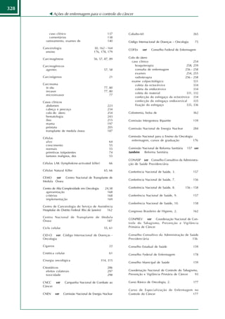328
               Ações de enfermagem para o controle do câncer




          caso clínico                                 137    Cobalto-60                                    265
          comentários                                  138
        rastreamento, exames de                        140    Código Internacional de Doenças – Oncologia    75

      Cancerologia                           30, 162 - 164
                                                              COFEn     ver   Conselho Federal de Enfermagem
        ensino                               176, 178, 179

      Carcinogênese                          56, 57, 87, 89   Colo do útero
                                                                caso clínico                                254
      Carcinogênicos                                              braquiterapia                      258,   259
        agentes                                     57, 58        consulta de enfermagem            256 -   258
                                                                  exames                             254,   255
      Carcinógenos                                      21        radioterapia                      256 -   258
                                                                exame colpocitológico                       331
      Carcinoma                                                   coleta da ectocérvice                     334
        in situ                                     77, 80        coleta da endocérvice                     334
        invasor                                     77, 80
                                                                  coleta do material                 331,   332
        microinvasor                                    77
                                                                  confecção do esfregaço da ectocérvice     334
      Casos clínicos                                              confecção do esfregaço endocervical       335
        abdomen                                        223        fixação do esfregaço               335,   336
        cabeça e pescoço                               234
        colo do útero                                  254    Colostomia, bolsa de                          362
        hematologia                                    243
        íleo                                           215    Comissão Intergestora Bipartite               159
        mama                                           197
        próstata                                       205    Comissão Nacional de Energia Nuclear          284
        transplante de medula óssea                    187
                                                              Comissão Nacional para o Ensino da Oncologia
      Células
        alvo                                            64      enfermagem, cursos de graduação            176
        crescimento                                     55
        normais                                         55    Comissão Nacional de Reforma Sanitária    157 ver
        primitivas totipotentes                         74    também    Reforma Sanitária
        tumores malignos, dos                           55
                                                              CONASP ver Conselho Consultivo da Administra-
      Células LAK (lymphokine-activated killer)         66    ção de Saúde Previdenciária

      Células Natural Killer                        65, 66    Conferência Nacional de Saúde, 3.             157
      CEMO   ver   Centro Nacional de Transplante de
                                                              Conferência Nacional de Saúde, 7.             156
      Medula Óssea

      Centro de Alta Complexidade em Oncologia       24,38    Conferência Nacional de Saúde, 8.        156 - 158
        apresentação                                  168
        critérios                                     168     Conferência Nacional de Saúde, 9.             157
        implementação                                 169
                                                              Conferência Nacional de Saúde, 10.            158
      Centro de Cancerologia do Serviço de Assistência
      Hospitalar do Distrito Federal (Rio de Janeiro) 162     Congresso Brasileiro de Higiene, 2.           162
      Centro Nacional de Transplante de Medula
                                                              CONPREV ver        Coordenação Nacional de Con-
      Óssea                               187
                                                              trole do Tabagismo, Prevenção e Vigilância
      Ciclo celular                                 55, 61    Primária de Câncer

      CID-O ver Código Internacional de Doenças -             Conselho Consultivo da Administração de Saúde
      Oncologia                                               Previdenciária                            156

      Cigarros                                          22    Conselho Estadual de Saúde                    159

      Cinética celular                                  61    Conselho Federal de Enfermagem                178
      Cirurgia oncológica                         314, 315
                                                              Conselho Municipal de Saúde                   159
      Citostáticos                                     286
        efeitos colaterais                             297    Coordenação Nacional de Controle do Tabagismo,
        toxicidade                                     298    Prevenção e Vigilância Primária de Câncer   93

      CNCC       ver     Campanha Nacional de Combate ao      Curso Básico de Oncologia, 2.                 177
      Câncer
                                                              Curso de Especialização de Enfermagem no
      CNEN       ver   Comissão Nacional de Energia Nuclear   Controle do Câncer                   177
 