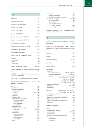 329
                                                                            Índice de assunto




                                                       tratamento                                    210
 D                                                        fentanila transdérmica                     211
                                                          substâncias utilizadas e posologia         210
DATASUS                                        25      tratamento analgésico                    346, 347
                                                          escada analgésica                          346
Declaraçaõ de Óbito                            32         não opiáceos                               348
                                                          opiáceos para crianças
Declaraçaõ de Óbito Fetal                      32
                                                                efeitos colaterais                   348
                                                                posologia                            347
Decreto 3157/1999                          175

Decreto 4682/1923                          152       Drogas antineoplásicas 286      ver também Medi-
                                                     camentos antineoplásicos
Decreto 94657/1987                         157

Decreto Presidencial 109/1991          164, 165
                                                      E
Decreto Presidencial 2477/1998             165
                                                     Eastern Cooperative Oncology Group, escala de
Densidade de ionização                     264       desempenho                               289

Departamento Nacional de Saúde         152, 163      ECOG, escala de desempenho       ver    Eastern
                                                     Cooperative Oncology Group, escala de desempe-
Dependência tecnológica                        28    nho

Dia Mundial Sem Tabaco                     173
                                                     Ectoderma                                        73
Dia Nacional de Combate ao Fumo            173
                                                     Elétrons                                        266
Displasia                                      80
  acentuada                                    80    Embrião tridérmico                           72, 73
  leve                                         80
  moderada                                     80    Endoderma                                        73

Divisão Nacional de Câncer             163, 164      Energia cinética                                264

Divisão Nacional de Doenças Crônico-Degene-          Enfermagem
rativas                                164             ações de
                                                         prevenção primária           85, 87, 102, 105
DNDCD      ver   Divisão Nacional de Doenças             prevenção secundária                 103, 105
Crônico-Degenerativas                                  consulta de          94, 99, 105, 118, 119, 127,
                                                                        135, 137, 138, 142, 187 - 190,
DNS    ver    Departamento Nacional de Saúde
                                                                                  192, 195 - 198, 205,
                                                                               206, 215-226, 234-238,
Doenças crônico-degenerativas     17, 18       ver
                                                                              243, 246-252, 256 - 258
também Neoplasias
                                                       cursos de graduação                         176
Dor                                         209        PIDAAC                                176 - 179
 analgésicos                                209        professores                                 176
 analgésicos especiais                      349
 classificação                              342      Enfermeiro            78, 81, 86, 90, 141, 143, 144,
    aguda                             342 - 344                            176, 305, 331, 333, 342, 362
    crônica                                 345        atuação do profissional
 controle                                   341        alcoolismo                                     94
 fisiopatologia                             341        exposição ocupacional, controle da            100
 medicamentos adjuvantes                    211        hábitos alimentares                            96
    anticonvulsivantes                      211        infecções por vírus carcinogênicos              99
    antidepressivos                         212        tabagismo                                       93
    corticosteróides                        211
    neurolépticos                           212      Epidemia tabagística                             22
 medidas gerais                             209
 método de hipodermóclise                   212
                                                     Estoma
    utilização                         213, 214
                                                       características normais                       364
    vantagens                               213
 neuropática                                212        classificação                            357, 538
    anticonvulsivantes                      212        complicações                                  364
    antidepressivos                         212        origem ou segmento exteriorizado              358
    corticosteróides                        212        tipos
    neurolépticos                           212           alimentação                                360
 óssea                                      212           eliminação                                 360
 