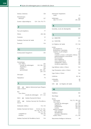 330
               Ações de enfermagem para o controle do câncer




      Estomas intestinais                              358    Internações hospitalares
                                                                 custos                                      25
      Estomaterapia
        definição                                      357    Iodoterapia                                   283
                                                                iodo 131 (I-131)                       283, 284
      Exames colpocitológicos          124 - 126, 170, 171


                                                               K
       F
                                                              Karnofsky, escala de desempenho               290
      Fase pré-neoplásica                               77

      Fótons                                      264, 266
                                                               L
      Fumantes                                          22
                                                              Lei 8080/1990                                 167
      Fundação Nacional de Saúde                        25
                                                              Lei 9294/1996                                 175
      Funrural                                         154
                                                              Lei Orgânica de Saúde                    157, 164

                                                              Lesões
                                                                pré-neoplásicas                           77, 79
       G                                                        proliferativas controladas                    79
                                                                suspeitas ou pré-malignas                   144
      Gemtuzumab Ozogamicin                            303        ceratose                                  145
                                                                  cicatrizes viciosas e ulcerações crônicas 146
                                                                  epidermodisplasia verruciforme            145
                                                                  leucoceratose                             146
       H                                                          nevos displásicos                         144
                                                                  nevos melanocíticos                       144
      Hematologia                                                 radiodermite crônica                      146
       caso clínico                                     243       xeroderma pigmentoso                      144
         consulta de enfermagem              243, 246 - 252
         diagnóstico                                    244   Liga Bahiana contra o Câncer                  162
         exames                                         244
         quimioterapia                           244 - 247,   Liga Paranaense contra o Câncer               162
                                                  250 - 253
                                                              Ligas Contra o Câncer                         162
      Herceptin                                        303
                                                              Linfócitos                                 64 - 66
      Hiperplasia                                       79
                                                              Linfonodos                                     68
                                                                regionais                                    78

       I                                                      LOS    ver    Lei Orgânica de Saúde

      IARC    ver    Agência Internacional para Pesquisa
      sobre o Câncer
                                                               M
      Íleo
         caso clínico                                  215    Mabthera                                      302
                     consulta de enfermagem      215 - 222
                                                              Macrófago                                      66
      INCA     ver     Instituto Nacional de Câncer
                                                              Mama
                                                               auto-exame                    110, 171, 199, 329
      INPS       ver    Instituto Nacional de Previdência
                                                               caso clínico                                 197
      Social
                                                                 consulta de enfermagem                197, 198
                                                                 diagnóstico                           201, 203
      Instituições médicas                        153, 154       estadiamento                          199, 204
                                                                 exames                                200, 202
      Instituto Nacional de Câncer        39, 44, 151, 162,    doenças benignas                             113
                                       164, 165, 167 - 169,      cisto mamário                              113
                                             176, 177, 187       fibroadenoma                               113
        competências                              164, 165       processos inflamatórios                    113
        estrutura                                      165     exame clínico                           171, 330

      Instituto Nacional de Previdência Social         154    Mecanismos biológicos intrínsecos              87
 