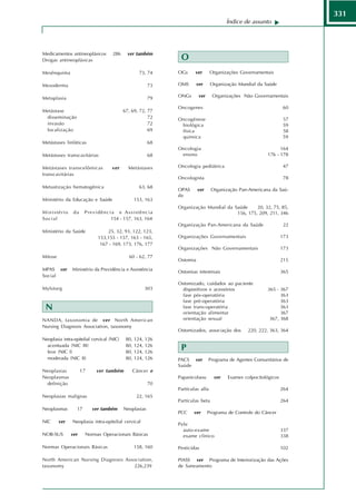 331
                                                                                      Índice de assunto




Medicamentos antineoplásicos        286      ver também
Drogas antineoplásicas                                        O
Mesênquima                                        73, 74     OGs     ver       Organizações Governamentais

Mesoderma                                               73   OMS       ver     Organização Mundial da Saúde

Metaplasia                                              79   ONGs       ver     Organizações Não Governamentais

                                                             Oncogenes                                          60
Metástase                                  67, 69, 72, 77
 disseminação                                          72    Oncogênese                                         57
 invasão                                               72     biológica                                         59
 localização                                           69     física                                            58
                                                              química                                           59
Metástases linfáticas                                   68
                                                             Oncologia                                        164
Metástases transcavitárias                              68    ensino                                    176 - 178

Metástases transcelômicas           ver      Metástases      Oncologia pediátrica                               47
transcavitárias
                                                             Oncologista                                         78
Metastização hematogênica                         63, 68
                                                             OPAS      ver     Organização Pan-Americana da Saú-
                                                             de
Ministério da Educação e Saúde                  153, 163
                                                             Organização Mundial da Saúde     20, 32, 75, 85,
Ministério      da     Previdência e Assistência                                     156, 175, 209, 211, 346
Social                           154 - 157, 163, 164
                                                             Organização Pan-Americana da Saúde                  22
Ministério da Saúde             25, 32, 93, 122, 123,
                            153,155 - 157, 163 - 165,        Organizações Governamentais                        173
                             167 - 169, 173, 176, 177
                                                             Organizações Não Governamentais                    173
Mitose                                       60 - 62, 77
                                                             Ostomia                                            215
MPAS ver       Ministério da Previdência e Assistência       Ostomias intestinais                               365
Social
                                                             Ostomizado, cuidados ao paciente
Mylotarg                                             303       dispositivos e acessórios                365 - 367
                                                               fase pós-operatória                            363
                                                               fase pré-operatória                            363
 N                                                             fase trans-operatória
                                                               orientação alimentar
                                                                                                              363
                                                                                                              367
NANDA, taxonomia de ver North American                         orientação sexual                         367, 368
Nursing Diagnosis Association, taxonomy
                                                             Ostomizados, associação dos       220, 222, 363, 364
Neoplasia intra-epitelial cervical (NIC)    80, 124, 126
  acentuada (NIC III)                       80, 124, 126
  leve (NIC I)                              80, 124, 126
                                                              P
  moderada (NIC II)                         80, 124, 126     PACS ver         Programa de Agentes Comunitários de
                                                             Saúde
Neoplasias           17     ver também         Câncer e
Neoplasmas                                                   Papanicolaou       ver   Exames colpocitológicos
 definição                                              70
                                                             Partículas alfa                                    264
Neoplasias malignas                              22, 165
                                                             Partículas beta                                    264
Neoplasmas        17      ver também       Neoplasias
                                                             PCC    ver       Programa de Controle do Câncer
NIC      ver   Neoplasia intra-epitelial cervical
                                                             Pele
                                                               auto-exame                                       337
NOB-SUS        ver     Normas Operacionais Básicas             exame clínico                                    338

Normas Operacionais Básicas                     158, 160     Pesticidas                                         102

North American Nursing Diagnosis Association,                PIASS ver Programa de Interiorização das Ações
taxonomy                             226,239                 de Saneamento
 