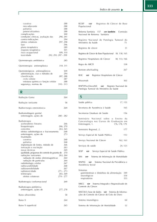 333
                                                                                Índice de assunto




     curativa                                    288     RCBP     ver        Registros de Câncer de Base
     neo-adjuvante                               288     Populacional
     paliativa                                   288
     potencializadora                            288     Reforma Sanitária 157  ver também          Comissão
  complicações                                   300     Nacional de Reforma Sanitária
  condições clínicas, avaliação das         290, 291
  contra-indicações                              294     Registro Nacional de Patologia Tumoral do
  efeitos colaterais                        297, 298     Ministério da Saúde                    75
  fase                                           296
  plano terapêutico                              289     Registros de câncer                                 31
  resposta terapêutica                           301
  risco ocupacional                         309, 310     Registros de Câncer de Base Populacional 38, 138, 165
  toxicidade                   292, 293,   297 - 299
                                                         Registros Hospitalares de Câncer        38, 133, 166
Quimioterapia antiblástica                        285
                                                         Regra do ABCD                                     338
Quimioterapia antineoplásica                310, 311
                                                         Remote-afterloading                               267
Quimioterápicos antineoplásicos                  309
 administração, vias e métodos de                294
                                                         RHC     ver    Registros Hospitalares de Câncer
 classificação                              287, 288
    ciclo celular                                287
    estrutura química e função celular           288     Rituximab                                         302
 segurança, normas de                      310 - 313
                                                         RNPT/Pro-Onco/MS      ver    Registro Nacional de
                                                         Patologia Tumoral do Ministério da Saúde
 R
Radiação Gama                                     264     S
Radiação ionizante                                 58    Saúde pública                                17, 155

Radiocirurgia estereotáxica                       269    Secretaria de Assistência à Saúde                 165

Radiomoldagem genital                                    Secretarias Estaduais de Saúde                    156
  enfermagem, ações de                     280 - 282
                                                         Seminário Nacional sobre o Ensino da
Radioterapia                                             Cancerologia nos Cursos de Graduação em
  aceleradores lineares                            266   Enfermagem, 1.               176, 178, 179
  braquiterapia                               266, 270
  conceitos                                   263, 265   Seminário Regional, 2.                            177
  efeitos radiobiológicos e fracionamento          268
  enfermagem, ações de                             273   Serviço Especial de Saúde Pública                 153
  finalidades
     curativa                                      268   Serviço Nacional de Câncer                 162, 163
     paliativa                                     268
  implantação de fontes, método de                 266   Serviços de saúde                            24, 123
  ionização e excitação                            263
  novas técnicas                                   269
                                                         SESP    ver     Serviço Especial de Saúde Pública
  qualidade, programas de controle de garantia de 270
  radiações ionizantes                        263, 264
                                                         SIM    ver    Sistema de Informação de Mortalidade
     radiação de ondas eletromagnéticas            264
     radiação de partículas                        264
                                                         SINPAS     ver   Sistema Nacional da Previdência e
  radiobiologia celular                            267
                                                         Assistência Social
  radiocurabilidade                                268
  radiossensibilidade                              267
  radiotoxicidade                            271 - 273   Sintomas
  teleterapia                                 265, 269     gastrintestinais e distúrbios da alimentação    349
     efeitos colaterais                      274 - 277     neurológicos                                    354
                                                           respiratórios                                   353
Radioterapia conformacional                       269
                                                         SIRCC ver Sistema Integrado e Regionalizado de
Radioterapia pediátrica                                  Controle do Câncer
  enfermagem, ações de                      277, 278
                                                         SISCOLO, base de dados ver Sistema de Informa-
Raios ultravioleta                                 58    ções de Controle do Câncer de Colo do Útero

Raios X                                           264    Sistema imunológico                                 64

Raios X superficial                              265     Sistema de Informação de Mortalidade                32
 