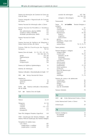 334
               Ações de enfermagem para o controle do câncer




      Sistema de Informações de Controle do Câncer de              consulta de enfermagem               187 -190,
      Colo do Útero                              170                                                192, 195, 196
                                                                   vantagens e desvantagens                   190
      Sistema Integrado e Regionalizado de Controle
      do Câncer                                164            Trastuzumab                                     303

      Sistema Nacional de Informação sobre o Câncer           Tumor      56   ver também      Tumores benignos e
                                                              malignos
      Sistema Nacional da Previdência e Assistência             biologia                                        61
      Social                                    155             classificação e                             70, 76
        área administrativa adscrita (IAPAS)    155             crescimento                                     63
        assistência médica (INAMPS)             155             disseminação                                67, 69
        atividades previdenciárias (INPS)       155               linfática                                     68
                                                                  sangüínea                                     68
      Sistema Nacional de Saúde                                   transcavitária                                68
         lei                                       155, 156     gênese                                          22
                                                                hospedeiro, relação entre                       67
      Sistema Nacional de Vigilância do Tabagismo e             imunologia                                      64
      Outros Fatores de Risco de Câncer         166             nomenclatura                        70, 72, 74, 75

      Sistema TNM de Classificação dos Tumores                Tumor primário                           67, 69, 78
      Malignos                          78, 133
                                                              Tumores benignos e malignos                      70
      Sistema Único de Saúde     25, 151, 155 - 157, 161,       antigenicidade                                 72
                                       165, 168, 169, 173       classificação                              70, 76
        gestão                                   159, 160          epônimos, uso de                            74
        implementação                            158, 160          morfologia                                  74
        lei                                           167          origem embrionária                          74
        propósitos                                    159       crescimento                                    70
        reorganização                                 160       diferenciação                                  70
                                                                encapsulação                                   70
      Sistema de Vigilância Epidemiológica              32      estadiamento                               77, 78
                                                                fatores genéticos                              81
      Sistemas de informação                            33      graduação                                      77
                                                                graus de diferenciação                         78
      Sistemas Unificados e Descentralizados de Saúde 157       metástases                                     72
                                                                mitoses                                        71
      SNC      ver   Serviço Nacional de Câncer                 morfologia                                 71, 74

      Substâncias                                             Tumores da criança e do adolescente
        intracitoplasmáticas                            55      classificação                                  46
        químicas                                        20      epidemiologia                                  46
        tóxicas                                        101      etilogia                                       47
                                                                incidência                                     50
      SUDS ver Sistemas Unificados e Descentraliza-             taxa de mortalidade                            49
      dos de Saúde
                                                              Tumores limítrofes                               70
      SUS    ver     Sistema Único de Saúde

                                                               U
       T
                                                              UICC    ver   União Internacional Contra o Câncer
      Tabaco                                         22, 23
                                                              União Internacional Contra o Câncer              78
      Tabagismo                                  22, 130
        combate                                       23      Urbanização                                      20
        controle                               172 - 175
        proibição                                    175
        propaganda                                   175       V
      Teste PSA (Antígeno Prostático Específico)       139    Variáveis biológicas                             19
                                                                fecundidade                                    19
                                                                mortalidade                                    19
      TNM – Classificação dos Tumores Malignos      ver
      Sistema TNM de Classificação dos Tumores Malignos

      Transplante de medula óssea
         caso clínico                                  187
           complicações e condutas                     194
           complicações e controle                     191
 