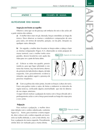 337
                                                        Anexo 1- Exames de mama
Anexos                                                                                              337



             ANEXO 1                            EXAMES DE MAMA


AUTO-EXAME DAS MAMAS

       Inspeção em frente ao espelho
       Observe a área que vai do pescoço até embaixo do seio e das axilas até
a parte externa dos ombros.
       a) A mulher deve estar em pé, desnuda, braços estendidos ao longo do
       tronco. Deve observar as mamas e estabelecer comparações de uma
       para outra, em termos de tamanho, posição, cor da pele, retrações ou
       qualquer outra alteração.

       b) Em seguida, a mulher deve levantar os braços sobre a cabeça e fazer
       as mesmas comparações (Figura A.1), observando se existe projeção de
       massa tumoral; caso a mulher tenha seios
                                                       Figura A.1 - Inspeção em frente ao espelho
       grandes, deverá levantá-los com ajuda das
       mãos para ver a parte de baixo deles.

       c) Colocar as mãos nos quadris, pressio-
       nando-os, para que fique salientado o con-
       torno das mamas, faça isto de forma alterna-
       da, primeiro do lado direito e depois, do lado
       esquerdo. Este procedimento evidencia
       retrações, que podem sugerir a presença de
       processo neoplásico.

       d) Com as palmas das mãos juntas, levante os braços à altura do nariz.
       Force uma palma contra a outra, de forma a endurecer os músculos da
       região torácica, verificando alguma anormalidade que não foi detecta-
       da nas etapas anteriores.
       A seguir deverá realizar a palpação da mama com o braço elevado até o
       prolongamento axilar e com o braço posicionado ao longo do corpo para
       o oco axilar.


         Palpação
        Para realizar a palpação, a mulher deve
                                                                 Figura A.2 - Palpação deitada.
estar deitada com o ombro sobrelevado, conforme
Figura A.2. Assim, para examinar a mama esquer-
da, deve colocar sob o ombro esquerdo um traves-
seiro ou toalha dobrada, e, com a mão direita, rea-
lizar a palpação da mama esquerda. Procedimento
similar deve ser realizado para a mama direita.
 