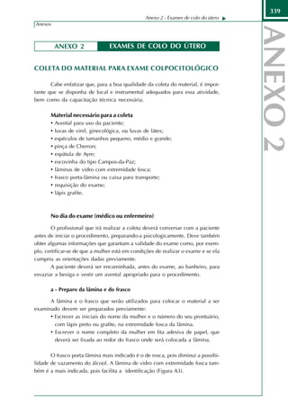 339
                                                Anexo 2 - Exames de colo do útero
Anexos



         ANEXO 2                EXAMES DE COLO DO ÚTERO


COLETA DO MATERIAL PARA EXAME COLPOCITOLÓGICO

       Cabe enfatizar que, para a boa qualidade da coleta do material, é impor-
tante que se disponha de local e instrumental adequados para essa atividade,
bem como da capacitação técnica necessária.

       Material necessário para a coleta
       • Avental para uso da paciente;
       • luvas de vinil, ginecológica, ou luvas de látex;
       • espéculos de tamanhos pequeno, médio e grande;
       • pinça de Cherron;
       • espátula de Ayre;
       • escovinha do tipo Campos-da-Paz;
       • lâminas de vidro com extremidade fosca;
       • frasco porta-lâmina ou caixa para transporte;
       • requisição do exame;
       • lápis grafite.



       No dia do exame (médico ou enfermeiro)

       O profissional que irá realizar a coleta deverá conversar com a paciente
antes de iniciar o procedimento, preparando-a psicologicamente. Deve também
obter algumas informações que garantam a validade do exame como, por exem-
plo, certificar-se de que a mulher está em condições de realizar o exame e se ela
cumpriu as orientações dadas previamente.
       A paciente deverá ser encaminhada, antes do exame, ao banheiro, para
esvaziar a bexiga e vestir um avental apropriado para o procedimento.

       a - Preparo da lâmina e do frasco

      A lâmina e o frasco que serão utilizados para colocar o material a ser
examinado devem ser preparados previamente:
      • Escrever as iniciais do nome da mulher e o número do seu prontuário,
        com lápis preto ou grafite, na extremidade fosca da lâmina.
      • Escrever o nome completo da mulher em fita adesiva de papel, que
        deverá ser fixada ao redor do frasco onde será colocada a lâmina.

       O frasco porta-lâmina mais indicado é o de rosca, pois diminui a possibi-
lidade de vazamento do álcool. A lâmina de vidro com extremidade fosca tam-
bém é a mais indicada, pois facilita a identificação (Figura A3).
 