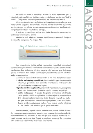 341
                                                     Anexo 2 - Exames de colo do útero
Anexos



        Os dados da inspeção do colo da mulher são muito importantes para o
diagnóstico citopatológico e facilitam muito o trabalho do técnico que "lerá" a
lâmina. É importante o correto preenchimento das informações obtidas.
        Caso o enfermeiro ou o profissional, ao inspecionar o colo, observe uma
lesão tumoral (sugestiva de carcinoma invasor), deverá encaminhar a paciente
ao ginecologista ou solicitar seu parecer para encaminhamento à colposcopia,
independentemente do resultado da citologia.
        É indicada a coleta dupla, endo e ectocérvice do material cérvico-uterino
distribuído em uma única lâmina.
        O material mais adequado para este procedimento é a espátula de Ayre e
a escovinha Campos-da-Paz (Figura A5).


            Figura A.5 - Espátula de Ayre e a escovinha Campos-da-Paz.




       Este procedimento facilita, agiliza e aumenta a capacidade operacional
do laboratório, pois melhora o rendimento do citotécnico que faz o rastreamento
das lâminas. Este profissional (técnico) passaria a ler somente uma lâmina por
pessoa ao invés de duas ou três, porém alguns procedimentos devem ser obser-
vados e padronizados.
       A lâmina de boa qualidade tem de conter os três tipos de epitélio a saber:
       • Epitélio pavimentoso estratificado, isto é, epitélio com várias camadas
         celulares, o que o torna mais resistente, encontrado na parte externa do
         colo uterino em contato com a vagina;
       • Epitélio cilíndrico ou glandular, encontrado na endocérvice, este epitélio
         possui uma única camada de células, sendo, portanto, mais frágil;
       • Epitélio metaplásico - A junção do epitélio pavimentoso estratificado
         com o epitélio cilíndrico ou glandular é chamada junção escamocolunar
         (JEC) e é encontrada normalmente dentro do canal cervical, nas mulhe-
         res após a menopausa e em meninas pré-púberes, e na ectocérvice,
         durante a vida reprodutora da mulher. Neste caso, o epitélio cilíndrico
         fica em contato com o meio vaginal, que é mais hostil.

        Por esse motivo, algumas células endocervicais passam a imitar as célu-
las escamosas, para se adaptarem ao meio, num processo de transformação de-
nominado metaplasia escamosa. A área em que esse processo acontece é cha-
mada zona de transformação e é onde se originam a maioria das neoplasias
intra-epiteliais e o carcinoma invasivo do colo uterino.
 