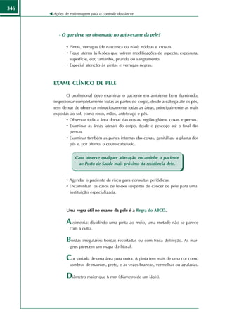 346
      Ações de enfermagem para o controle do câncer




         - O que deve ser observado no auto-exame da pele?

             • Pintas, verrugas (de nascença ou não), nódoas e crostas.
             • Fique atento às lesões que sofrem modificações de aspecto, espessura,
               superfície, cor, tamanho, prurido ou sangramento.
             • Especial atenção às pintas e verrugas negras.



      EXAME CLÍNICO DE PELE

             O profissional deve examinar o paciente em ambiente bem iluminado;
      inspecionar completamente todas as partes do corpo, desde a cabeça até os pés,
      sem deixar de observar minuciosamente todas as áreas, principalmente as mais
      expostas ao sol, como rosto, mãos, antebraço e pés.
             • Observar toda a área dorsal das costas, região glútea, coxas e pernas.
             • Examinar as áreas laterais do corpo, desde o pescoço até o final das
               pernas.
             • Examinar também as partes internas das coxas, genitálias, a planta dos
               pés e, por último, o couro cabeludo.


                  Caso observe qualquer alteração encaminhe o paciente
                    ao Posto de Saúde mais próximo da residência dele.


             • Agendar o paciente de risco para consultas periódicas.
             • Encaminhar os casos de lesões suspeitas de câncer de pele para uma
               Instituição especializada.



             Uma regra útil no exame da pele é a Regra do ABCD.

             Assimetria: dividindo uma pinta ao meio, uma metade não se parece
               com a outra.

             Bordas irregulares: bordas recortadas ou com fraca definição. As mar-
               gens parecem um mapa do litoral.

             Cor variada de uma área para outra. A pinta tem mais de uma cor como
               sombras de marrom, preto, e às vezes brancas, vermelhas ou azuladas.

             Diâmetro maior que 6 mm (diâmetro de um lápis).
 