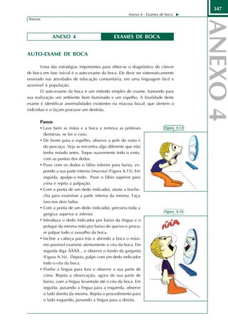 347
                                                       Anexo 4 - Exames de boca
Anexos



              ANEXO 4                          EXAMES DE BOCA


AUTO-EXAME DE BOCA

       Uma das estratégias importantes para obter-se o diagnóstico do câncer
de boca em fase inicial é o auto-exame da boca. Ele deve ser sistematicamente
ensinado nas atividades de educação comunitária, em uma linguagem fácil e
acessível à população.
       O auto-exame da boca é um método simples de exame, bastando para
sua realização um ambiente bem iluminado e um espelho. A finalidade deste
exame é identificar anormalidades existentes na mucosa bucal, que alertem o
indivíduo e o façam procurar um dentista.

      Passos
      • Lave bem as mãos e a boca e remova as próteses                    Figura A.15
          dentárias, se for o caso.
      •   De frente para o espelho, observe a pele do rosto e
          do pescoço. Veja se encontra algo diferente que não
          tenha notado antes. Toque suavemente todo o rosto,
          com as pontas dos dedos.
      •   Puxe com os dedos o lábio inferior para baixo, ex-
          pondo a sua parte interna (mucosa) (Figura A.15). Em
          seguida, apalpe-o todo. Puxe o lábio superior para
          cima e repita a palpação.
      •   Com a ponta de um dedo indicador, afaste a boche-
          cha para examinar a parte interna da mesma. Faça
          isso nos dois lados.
      •   Com a ponta de um dedo indicador, percorra toda a
                                                                          Figura A.16
          gengiva superior e inferior.
      •   Introduza o dedo indicador por baixo da língua e o
          polegar da mesma mão por baixo do queixo e procu-
          re palpar todo o assoalho da boca.
      •   Incline a cabeça para trás e abrindo a boca o máxi-
          mo possível examine atentamente o céu da boca. Em
          seguida diga ÁÁÁÁ... e observe o fundo da garganta
          (Figura A.16). Depois, palpe com um dedo indicador
          todo o céu da boca.
      •   Ponha a língua para fora e observe a sua parte de
          cima. Repita a observação, agora da sua parte de
          baixo, com a língua levantada até o céu da boca. Em
          seguida, puxando a língua para a esquerda, observe
          o lado direito da mesma. Repita o procedimento para
          o lado esquerdo, puxando a língua para a direita.
 
