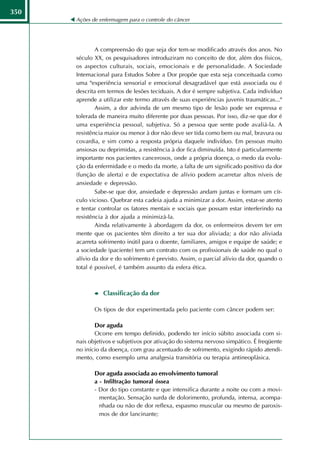 350
      Ações de enfermagem para o controle do câncer




              A compreensão do que seja dor tem-se modificado através dos anos. No
      século XX, os pesquisadores introduziram no conceito de dor, além dos físicos,
      os aspectos culturais, sociais, emocionais e de personalidade. A Sociedade
      Intemacional para Estudos Sobre a Dor propõe que esta seja conceituada como
      uma "experiência sensorial e emocional desagradável que está associada ou é
      descrita em termos de lesões teciduais. A dor é sempre subjetiva. Cada indivíduo
      aprende a utilizar este termo através de suas experiências juvenis traumáticas..."
              Assim, a dor advinda de um mesmo tipo de lesão pode ser expressa e
      tolerada de maneira muito diferente por duas pessoas. Por isso, diz-se que dor é
      uma experiência pessoal, subjetiva. Só a pessoa que sente pode avaliá-la. A
      resistência maior ou menor à dor não deve ser tida como bem ou mal, bravura ou
      covardia, e sim como a resposta própria daquele indivíduo. Em pessoas muito
      ansiosas ou deprimidas, a resistência à dor fica diminuída. Isto é particularmente
      importante nos pacientes cancerosos, onde a própria doença, o medo da evolu-
      ção da enfermidade e o medo da morte, a falta de um significado positivo da dor
      (função de alerta) e de expectativa de alívio podem acarretar altos níveis de
      ansiedade e depressão.
              Sabe-se que dor, ansiedade e depressão andam juntas e formam um cír-
      culo vicioso. Quebrar esta cadeia ajuda a minimizar a dor. Assim, estar-se atento
      e tentar controlar os fatores mentais e sociais que possam estar interferindo na
      resistência à dor ajuda a minimizá-la.
              Ainda relativamente à abordagem da dor, os enfermeiros devem ter em
      mente que os pacientes têm direito a ter sua dor aliviada; a dor não aliviada
      acarreta sofrimento inútil para o doente, familiares, amigos e equipe de saúde; e
      a sociedade (paciente) tem um contrato com os profissionais de saúde no qual o
      alívio da dor e do sofrimento é previsto. Assim, o parcial alívio da dor, quando o
      total é possível, é também assunto da esfera ética.



                Classificação da dor

             Os tipos de dor experimentada pelo paciente com câncer podem ser:

             Dor aguda
             Ocorre em tempo definido, podendo ter início súbito associada com si-
      nais objetivos e subjetivos por ativação do sistema nervoso simpático. É freqüente
      no início da doença, com grau acentuado de sofrimento, exigindo rápido atendi-
      mento, como exemplo uma analgesia transitória ou terapia antineoplásica.

             Dor aguda associada ao envolvimento tumoral
             a - Infiltração tumoral óssea
             - Dor do tipo constante e que intensifica durante a noite ou com a movi-
               mentação. Sensação surda de dolorimento, profunda, intensa, acompa-
               nhada ou não de dor reflexa, espasmo muscular ou mesmo de paroxis-
               mos de dor lancinante;
 
