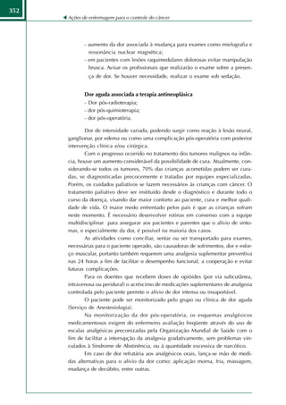 352
      Ações de enfermagem para o controle do câncer




             - aumento da dor associada à mudança para exames como mielografia e
               ressonância nuclear magnética;
             - em pacientes com lesões raquimedulares dolorosas evitar manipulação
               brusca. Avisar os profissionais que realizarão o exame sobre a presen-
               ça de dor. Se houver necessidade, realizar o exame sob sedação.


             Dor aguda associada a terapia antineoplásica
             - Dor pós-radioterapia;
             - dor pós-quimioterapia;
             - dor pós-operatória.

             Dor de intensidade variada, podendo surgir como reação à lesão neural,
      ganglionar, por edema ou como uma complicação pós-operatória com posterior
      intervenção clínica e/ou cirúrgica.
             Com o progresso ocorrido no tratamento dos tumores malignos na infân-
      cia, houve um aumento considerável da possibilidade de cura. Atualmente, con-
      siderando-se todos os tumores, 70% das crianças acometidas podem ser cura-
      das, se diagnosticadas precocemente e tratadas por equipes especializadas.
      Porém, os cuidados paliativos se fazem necessários às crianças com câncer. O
      tratamento paliativo deve ser instituído desde o diagnóstico e durante todo o
      curso da doença, visando dar maior conforto ao paciente, cura e melhor quali-
      dade de vida. O maior medo enfrentado pelos pais é que as crianças sofram
      neste momento. É necessário desenvolver rotinas em consenso com a equipe
      multidisciplinar para assegurar aos pacientes e parentes que o alívio de sinto-
      mas, e especialmente da dor, é possível na maioria dos casos.
             As atividades como conciliar, sentar ou ser transportado para exames,
      necessárias para o paciente operado, são causadoras de sofrimentos, dor e esfor-
      ço muscular, portanto também requerem uma analgesia suplementar preventiva
      nas 24 horas a fim de facilitar o desempenho funcional, a cooperação e evitar
      futuras complicações.
             Para os doentes que recebem doses de opióides (por via subcutânea,
      intravenosa ou peridural) o acréscimo de medicações suplementares de analgesia
      controlada pelo paciente permite o alívio de dor intensa ou insuportável.
             O paciente pode ser monitorizado pelo grupo ou clínica de dor aguda
      (Serviço de Anestesiologia).
             Na monitorização da dor pós-operatória, os esquemas analgésicos
      medicamentosos exigem do enfermeiro avaliação freqüente através do uso de
      escalas analgésicas preconizadas pela Organização Mundial de Saúde com o
      fim de facilitar a interrupção da analgesia gradativamente, sem problemas vin-
      culados à Síndrome de Abstinência, ou à quantidade excessiva de narcótico.
             Em caso de dor refratária aos analgésicos orais, lança-se mão de medi-
      das alternativas para o alívio da dor como: aplicação morna, fria, massagem,
      mudança de decúbito, entre outras.
 