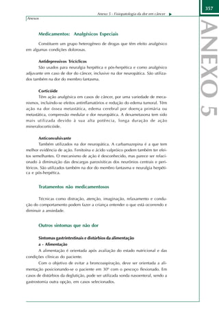 357
                                        Anexo 5 - Fisiopatologia da dor em câncer
Anexos



       Medicamentos: Analgésicos Especiais

      Constituem um grupo heterogêneo de drogas que têm efeito analgésico
em algumas condições dolorosas.

       Antidepressivos Tricíclicos
       São usados para neuralgia herpética e pós-herpética e como analgésico
adjuvante em caso de dor do câncer, inclusive na dor neuropática. São utiliza-
dos também na dor do membro fantasma.

       Corticóide
       Têm ação analgésica em casos de câncer, por uma variedade de meca-
nismos, incluindo-se efeitos antinflamatórios e redução do edema tumoral. Têm
ação na dor óssea metastática, edema cerebral por doença primária ou
metastática, compressão medular e dor neuropática. A dexametasona tem sido
mais utilizada devido à sua alta potência, longa duração de ação
mineralocorticóide.

        Anticonvulsivante
        Também utilizados na dor neuropática. A carbamazepina é a que tem
melhor evidência de ação. Fenitoína e ácido valpróico podem também ter efei-
tos semelhantes. O mecanismo de ação é desconhecido, mas parece ser relaci-
onado à diminuição das descargas paroxísiticas dos neurônios centrais e peri-
féricos. São utilizados também na dor do membro fantasma e neuralgia herpéti-
ca e pós-herpética.


       Tratamentos não medicamentosos

      Técnicas como distração, atenção, imaginação, relaxamento e condu-
ção do comportamento podem fazer a criança entender o que está ocorrendo e
diminuir a ansiedade.


       Outros sintomas que não dor

        Sintomas gastrintestinais e distúrbios da alimentação
        a - Alimentação
        A alimentação é orientada após avaliação do estado nutricional e das
condições clínicas do paciente.
        Com o objetivo de evitar a broncoaspiração, deve ser orientada a ali-
mentação posicionando-se o paciente em 30º com o pescoço flexionado. Em
casos de distúrbios da deglutição, pode ser utilizada sonda nasoenteral, sendo a
gastrostomia outra opção, em casos selecionados.
 