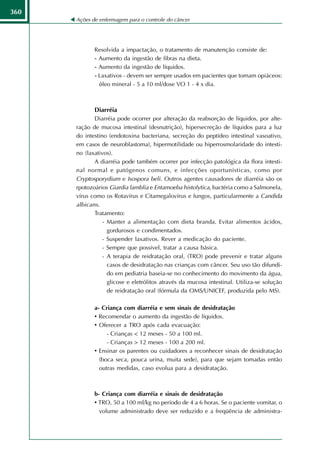 360
      Ações de enfermagem para o controle do câncer




             Resolvida a impactação, o tratamento de manutenção consiste de:
             - Aumento da ingestão de fibras na dieta.
             - Aumento da ingestão de líquidos.
             - Laxativos - devem ser sempre usados em pacientes que tomam opiáceos:
               óleo mineral - 5 a 10 ml/dose VO 1 - 4 x dia.



             Diarréia
             Diarréia pode ocorrer por alteração da reabsorção de líquidos, por alte-
      ração de mucosa intestinal (desnutrição), hipersecreção de líquidos para a luz
      do intestino (endotoxina bacteriana, secreção do peptídeo intestinal vasoativo,
      em casos de neuroblastoma), hipermotilidade ou hiperrosmolaridade do intesti-
      no (laxativos).
             A diarréia pode também ocorrer por infecção patológica da flora intesti-
      nal normal e patógenos comuns, e infecções oportunísticas, como por
      Cryptosporydium e Isospora beli. Outros agentes causadores de diarréia são os
      rpotozoários Giardia lamblia e Entamoeba histolytica, bactéria como a Salmonela,
      vírus como os Rotavírus e Citamegalovírus e fungos, particularmente a Candida
      albicans.
             Tratamento:
                 - Manter a alimentação com dieta branda. Evitar alimentos ácidos,
                   gordurosos e condimentados.
                 - Suspender laxativos. Rever a medicação do paciente.
                 - Sempre que possível, tratar a causa básica.
                 - A terapia de reidratação oral, (TRO) pode prevenir e tratar alguns
                   casos de desidratação nas crianças com câncer. Seu uso tão difundi-
                   do em pediatria baseia-se no conhecimento do movimento da água,
                   glicose e eletrólitos através da mucosa intestinal. Utiliza-se solução
                   de reidratação oral (fórmula da OMS/UNICEF, produzida pelo MS).

             a- Criança com diarréia e sem sinais de desidratação
             • Recomendar o aumento da ingestão de líquidos.
             • Oferecer a TRO após cada evacuação:
                  - Crianças < 12 meses - 50 a 100 ml.
                  - Crianças > 12 meses - 100 a 200 ml.
             • Ensinar os parentes ou cuidadores a reconhecer sinais de desidratação
               (boca seca, pouca urina, muita sede), para que sejam tomadas então
               outras medidas, caso evolua para a desidratação.



             b- Criança com diarréia e sinais de desidratação
             • TRO, 50 a 100 ml/kg no período de 4 a 6 horas. Se o paciente vomitar, o
               volume administrado deve ser reduzido e a freqüência de administra-
 