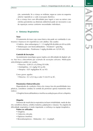 361
                                         Anexo 5 - Fisiopatologia da dor em câncer
Anexos



         ção, aumentada. Se a criança se reidratar, segue-se como no esquema
         anterior repondo-se a cada evacuação diarréica.
       • Se a criança tiver com dificuldade para ingerir o soro ou estiver com
         vômitos persistentes ou distensão abdominal pode ser necessário o uso
         da reposição venosa conforme necessidades individuais.



           Sintomas Respiratórios

       Tosse
       O tratamento da tosse cuja causa básica não pode ser combatida é con-
troverso e baseia-se em experiências com adultos. São usados:
       • Codeína - dose antitussígena: 1 - 1,5 mg/kg/24h dividido em 4/4 ou 6/6h.
       • Nebulização com broncodilatadores - Fenoterol 1 gota/3kg.
       • Corticosteróides - Prednisona 1 mg/kg dividido em 12/12h VO.

        Controle de Secreções
        Acometimento neurológico grave implica em dificuldade de deglutir sali-
va. Isso leva a desconforto por acúmulo de secreções salivares. Medicações
anticolinérgicas podem ser usadas:
         • Hioscina - 0,06125 a 0,250mg VO 4/4h.
         • Amitriptilina - 0,1 mg/kg VO ou IM.
         • Atropina - 0,01 mg/kg/dose SC ou VO.

       Casos graves agudos:
        • Hioscina - 0,1 a 0,5 mg a cada 15 min IV ou SC.


       Pneumonia e Outras Infecções
       Dependendo da condição clínica da criança fora de possibilidades tera-
pêuticas, considerar conduta no sentido de promover apenas tratamento sinto-
mático:
       • Oxigênio broncodilatadores e morfina ou sedação para aliviar a dispnéia.


        Dispnéia
        Sintomas de insuficiência respiratória incluem irritabilidade, medo de dor-
mir, sonolência diurna, cefaléia matutina, palpitações e náuseas. Na angústia da
dificuldade respiratória é muito importante a confiança na equipe terapêutica.
        Podem ser utilizados:
        • Oxigênio.
        • Cabeceira elevada.
        • Opiáceos (morfina).
        • Benzodiazepínicos - Midazolan - 0,1 - mcg/kg/h.
 