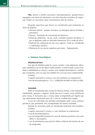 362
      Ações de enfermagem para o controle do câncer




             Obs.: utilizar a morfina associada a benzodiazepínico, quando houver
      taquipnéia com fácies de sofrimento e uso dos músculos acessórios da respira-
      ção. Podem ser necessárias doses extremamente altas de morfina.

              Situações específicas que devem ser consideradas para tratamento ou
      alívio da dispnéia:
              • Derrame pleural - punção aliviadora ou drenagem pleural fechada e
                pleurodese.
              • Anemia - Transfusão de concentrado de hemácias.
              • Distensão abdominal - Se por ascite, considerar punção aliviadora; se
                por ar deglutido, pode ser utilizados dimeticona VO e sonda de alívio.
              • Síndrome de compressão da veia cava superior - Pode ser considerada
                a radioterapia paliativa.
              • Obstrução de vias aéreas superiores por tumor - Traqueostomia.



                Sintomas Neurológicos

             Distúrbios do Sono
             Esse tipo de distúrbio pode ter causas variadas, como depressão, altera-
      ções metabólicas ou uso de alguns medicamentos. A insônia pode causar ansie-
      dade e irritabilidade na criança, e muitas vezes também desestabilizar o familiar
      que acompanha, uma vez que esse também fica com seu sono comprometido.
             Conduta:
             • suporte emocional à criança e aos seus familiares ou responsáveis;
             • uso de benzodiazepínico - 0,12 - 0,8/kg/24h dividido em 6/6h ou 8/8h.



               Ansiedade
               Pode ser manifestada pela criança de diversas formas, como inquietude,
      irritabilidade, agitação e angústia, sendo que essa é muitas vezes verbalizada
      pela criança. É necessário que a criança esteja acompanhada por alguém que
      seja afetivamente significativo para ela e sinta-se acolhida pela equipe.
               O uso de corticóides por períodos prolongados pode causar sintomas
      psicóticos, que geralmente vêm acompanhados de intensa ansiedade.
               Quando for necessário, pode ser introduzida medicação anti-ansiolítica.
               Conduta:
               • suporte emocional à criança e a seus familiares ou responsáveis;
               • uso de benzodiazepínico;
               • uso de haloperidol (somente em casos de sintomas psicóticos, tais como
                 delírio e alucinações);
               • uso de prometazina para previnir efeitos colaterais decorrentes do uso
               de haloperidol.
 
