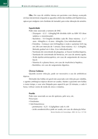 364
      Ações de enfermagem para o controle do câncer




             Obs.: Em caso de cefaléia intensa em pacientes com doença avançada
      em fase não terminal, enquanto se aguarda o efeito das medidas anti-hipertensivas,
      opta-se por analgesia com cloridrato de tramadol, para evitar alteração do sensório.


             Espasticidade
             Pode estar associada a tumores de SNC:
                - Diazepam - 0,12 - 0,8mg/kg/24h dividido 6/6h ou 8/8h VO (dose
                  sedativa e miorrelaxante).
                - Baclofeno - 10-15mg/dia divididos cada 8h. Dose máxima - 2 a 7
                  anos - 40mg/dia e > 8 anos - 60mg/dia. (Uso individualizado).
                - Clonidina - Começar com 0,05mg/dose à noite e aumentar 0,05 mg
                  em 24h com intervalo de 1 semana. Dose máxima - 0,3 - 0,4mg/dia.
                  Retirada gradual em 4 dias. (Uso individualizado).
                - Transfusão de concentrado de plaquetas, se houver trombocitopenia.
                - Transfusão de concentrado de hemácias, em caso de anemia aguda.
                - Ácido épsilon-aminocapróico, em caso de sangramento de mucosa
                  bucal.
                - Vitamina K e plasma fresco, em caso de insuficiência hepática.
                - Ranitidina, em caso de sangramento digestivo.


             Úlceras Cutâneas
             Quando ocorrer infecção, pode ser necessário o uso de antibióticos
      tópicos.
             Dermatite das fraldas em geral está associada com infecção por cândida,
      e agentes antifúngicos tópicos devem ser usados. Manter o paciente sem fraldas
      o maior tempo, e usar uma lâmpada para aquecê-lo por 20 minutos, a cada 4
      horas. Utilizar creme de óxido de zinco e nistatina.


             Prurido
             Pode estar associado ao uso de opiáceos, pele seca, etc.
             Prescrição:
             • Emolientes.
             • Anti-histamínicos:
                - prometazina - 0,25 - 0,5g/kg/dose cada 4 a 6h
                - ácido ursodeoxicólico pode ser usado, em caso de obstrução biliar.
                                          Revista Brasileira de Cancerologia, 2000, 46 (2) p. 137-144.
 