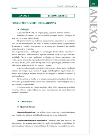 365
                                                          Anexo 6 - Estomaterapia
Anexos



         ANEXO 6                               ESTOMATERAPIA


COMENTÁRIOS SOBRE ESTOMATERAPIA

           Definição
       A palavra "STOCUM", de origem grega, significa abertura ou boca.
      Considera-se ostomia ou estoma toda e qualquer abertura cirúrgica de
uma víscera oca ao meio externo.
       O aprimoramento de materiais, equipamentos, dispositivos e acessórios
para uso em estomaterapia, de forma a atender às necessidades dos portadores
de estomas, é condição fundamental para a reintegração do ostomizado na vida
social, laborativa e familiar.
Para os profissionais, a indicação e a construção de um estoma são claras e
óbvias, atendendo perfeitamente a aspectos paliativos ou de cura para uma en-
fermidade. Para a pessoa candidata à confecção de estoma, no entanto, esta
visão assume dimensões completamente diferentes. Esta condição representa
um novo desafio, pois, além do impacto físico e psicológico, também ocorre
subitamente a destruição de sua imagem corporal.
       A primeira informação acerca da construção de estoma que o candidato
recebe é do cirurgião que o assiste. A equipe multidisciplinar, a partir deste mo-
mento, deve conjugar esforços no sentido de assegurar a assistência holística e
individualizada.
       Neste sentido, a família e os amigos mais próximos também devem ser
envolvidos, para colaborar no processo de compreensão e aprendizagem para o
autocuidado do ostomizado.
       A construção de um estoma, portanto, não é o fim; representa uma etapa
inicial de esforços empreendidos por todos na restauração da saúde da pessoa
portadora de estoma.



           Classificação

           Quanto à duração

       - Estomas Temporários - São realizados para promover o restabelecimento
ou a cicatrização da parte afetada pela doença, ou o seu tratamento.


       - Estomas Definitivos ou Permanentes - São realizados após a retirada da
parte doente, por amputação completa do órgão, inexistindo a possibilidade de
reconstrução do trânsito, ou impossibilidade de restaurar a evacuação trans-anal.
 