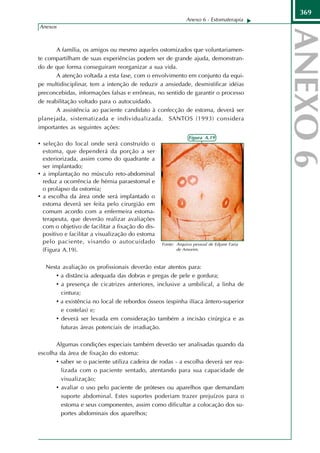369
                                                              Anexo 6 - Estomaterapia
Anexos



       A família, os amigos ou mesmo aqueles ostomizados que voluntariamen-
te compartilham de suas experiências podem ser de grande ajuda, demonstran-
do de que forma conseguiram reorganizar a sua vida.
       A atenção voltada a esta fase, com o envolvimento em conjunto da equi-
pe multidisciplinar, tem a intenção de reduzir a ansiedade, desmistificar idéias
preconcebidas, informações falsas e errôneas, no sentido de garantir o processo
de reabilitação voltado para o autocuidado.
       A assistência ao paciente candidato à confecção de estoma, deverá ser
planejada, sistematizada e individualizada. SANTOS (1993) considera
importantes as seguintes ações:
                                                               Figura A.19
• seleção do local onde será construído o
  estoma, que dependerá da porção a ser
  exteriorizada, assim como do quadrante a
  ser implantado;
• a implantação no músculo reto-abdominal
  reduz a ocorrência de hérnia paraestomal e
  o prolapso da ostomia;
• a escolha da área onde será implantado o
  estoma deverá ser feita pelo cirurgião em
  comum acordo com a enfermeira estoma-
  terapeuta, que deverão realizar avaliações
  com o objetivo de facilitar a fixação do dis-
  positivo e facilitar a visualização do estoma
  pelo paciente, visando o autocuidado            Fonte: Arquivo pessoal de Edjane Faria
  (Figura A.19).                                         de Amorim.



   Nesta avaliação os profissionais deverão estar atentos para:
      • a distância adequada das dobras e pregas de pele e gordura;
      • a presença de cicatrizes anteriores, inclusive a umbilical, a linha de
        cintura;
      • a existência no local de rebordos ósseos (espinha ilíaca ântero-superior
        e costelas) e;
      • deverá ser levada em consideração também a incisão cirúrgica e as
        futuras áreas potenciais de irradiação.

       Algumas condições especiais também deverão ser analisadas quando da
escolha da área de fixação do estoma:
       • saber se o paciente utiliza cadeira de rodas - a escolha deverá ser rea-
         lizada com o paciente sentado, atentando para sua capacidade de
         visualização;
       • avaliar o uso pelo paciente de próteses ou aparelhos que demandam
         suporte abdominal. Estes suportes poderiam trazer prejuízos para o
         estoma e seus componentes, assim como dificultar a colocação dos su-
         portes abdominais dos aparelhos;
 