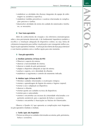371
                                                          Anexo 6 - Estomaterapia
Anexos



       • estabelecer as atividades dos diversos integrantes da equipe de enfer-
         magem na assistência específica;
       • estabelecer medidas preventivas e curativas relacionadas às complica-
         ções precoces e tardias;
       • desenvolver atividades de ensino do cuidado do ostomizado e familia-
         res, se necessário.



           Fase trans-operatória

        Além do conhecimento do cirurgião e da enfermeira estomaterapeuta
sobre a área previamente demarcada, é de fundamental importância também a
escolha e a instalação adequada do dispositivo coletor, ou seja, bolsa de
colostomia transparente para melhor visualização e por conseguinte melhor ava-
liação no pós-operatório imediato. A utilização do sistema de duas peças drenável
e com barreira protetora seria a melhor opção para este momento.


          Fase pós-operatória

       a- Imediata (primeiras 24 horas de PO)
       • Observar o aspecto do estoma;
       • observar a funcionalidade do estoma;
       • observar o estado da pele periestomal;
       • adaptar o dispositivo adequado ao tipo de estoma;
       • analisar o aspecto, cor e densidade do efluente;
       • estabelecer o seguimento e controle do tratamento indicado.

       b- Mediata (após 24 horas de PO)
       • Ministrar cuidados relacionados à cicatrização cirúrgica;
       • orientar a aprendizagem de higiene do estoma e higiene corporal;
       • ensinar o uso e adaptação ao dispositivo;
       • observar o efluente;
       • orientar quanto aos cuidados na troca de dispositivos;
       • orientar para o autocuidado;
       • orientar e encaminhar aos recursos da comunidade relacionados a se-
         guimento assistencial, para a aquisição de bolsas e acessórios;
       • orientar e encaminhar à Associações ou Núcleos de Ostomizados.

      Observe o Quadro A.2 que apresenta as complicações mais freqüentes
no pós-operatório imediato e mediato.

       c- Tardia (após alta hospitalar)
       • Treinar ou reforçar os cuidados relacionados ao estoma, pele, periestoma,
         bolsas e acessórios;
 
