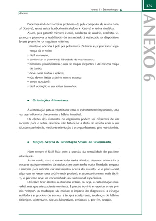 375
                                                           Anexo 6 - Estomaterapia
Anexos



        Podemos ainda ter barreiras protetoras de pele compostas de resina natu-
ral (Karaya), resina mista (carboximetilcelulose + Karaya) e resina sintética.
       Assim, para garantir menores custos, satisfação do usuário, conforto, se-
gurança e promover a reabilitação do ostomizado à sociedade, os dispositivos
devem preencher os seguintes critérios:
       • manter-se aderido à pele por pelo menos 24 horas e proporcionar segu-
           rança dia e noite;
       • fácil manuseio;
       • confortável e permitindo liberdade de movimentos;
       • diminuto, possibilitando o uso de roupas elegantes e até mesmo roupa
           de banho;
       •   deve isolar ruídos e odores;
       •   não devem irritar a pele e nem o estoma;
       •   preço razoável;
       •   fácil obtenção e em vários tamanhos.



             Orientações Alimentares

       A alimentação para o ostomizado torna-se extremamente importante, uma
vez que influencia diretamente o hábito intestinal.
       Os efeitos dos alimentos no organismo podem ser diferentes de um
paciente para o outro, devendo este balancear a dieta de acordo com o seu
paladar e preferência, mediante orientação e acompanhamento pelo nutricionista.




             Noções Acerca da Orientação Sexual ao Ostomizado

       Nem sempre é fácil lidar com a questão da sexualidade do paciente
ostomizado.
       Assim sendo, caso o ostomizado tenha dúvidas, devemos orientá-los a
procurar qualquer membro da equipe, com quem tenha maior liberdade, empatia
e sintonia para solicitar esclarecimentos acerca do assunto. Se o profissional
julgar que se requer uma análise mais profunda e acompanhamento mais técni-
co, o paciente deve ser encaminhado ao profissional especialista.
       Devemos ficar atentos ao discurso velado, ou seja, à comunicação não-
verbal mas que este paciente manifesta. É preciso ouvi-lo e respeitar o seu pró-
prio "tempo". As mudanças são muitas: o impacto do diagnóstico, a cirurgia
mutiladora e geradora do estoma, a terapia coadjuvante, mudanças de hábitos
higiênicos, alimentares, sociais, laborativos, conjugais e, por fim, sexuais.
 