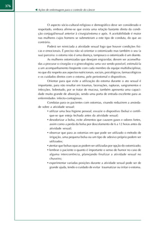 376
      Ações de enfermagem para o controle do câncer




              O aspecto sócio-cultural-religioso e demográfico deve ser considerado e
      respeitado, embora afirme-se que exista uma relação bastante direta da condi-
      ção conjugal/sexual anterior à cirurgia/estoma e após. A aceitabilidade é maior
      nas mulheres cujos homens se submeteram a este tipo de conduta, do que ao
      contrário.
              Poderá ser reiniciada a atividade sexual logo que houver condições físi-
      cas e emocionais. É preciso não só orientar o ostomizado mas também o seu (a
      sua) parceira: o estoma não é uma doença, tampouco o ostomizado é um doente.
              As mulheres ostomizadas que desejam engravidar, devem ser aconselha-
      das a procurar o cirurgião e o ginecologista; uma vez sendo possível, estimulá-la
      a um acompanhamento freqüente com cada membro da equipe multidisciplinar,
      no que diz respeito aos aspectos nutricionais, sociais, psicológicos, farmacológicos
      e os cuidados diretos com o estoma, pele periestomal e dispositivos.
              Orientar para que evite a utilização do estoma durante o ato sexual é
      importante, para não resultar em traumas, lacerações, rupturas, sangramentos e
      infecções. Sobretudo, por se tratar de mucosa, também apresenta uma capaci-
      dade muito grande de absorção, sendo uma porta de entrada excelente para as
      enfermidades infecto-contagiosas.
              Condutas para os pacientes com ostomias, visando reduzirem a ansieda-
      de sobre a atividade sexual:
              • utilizar uma boa higiene pessoal, esvazie o dispositivo (bolsa) e certifi-
                que-se que esteja fechada antes da atividade sexual;
              • desodorizar a bolsa, evite alimentos que causem gases e odores fortes,
                assim como a perda da bolsa por descolamento de 6 a 12 horas antes da
                atividade sexual;
              • observar que para as ostomias em que pode ser utilizado o método de
                irrigação, uma pequena bolsa ou um tipo de adesivo próprio podem ser
                utilizados;
              • atentar que bolsas opacas podem ser utilizadas por opção do ostomizado;
              • lembrar o paciente o quanto é importante o senso de humor no caso de
                alguma intercorrência, planejando finalizar a atividade sexual no
                chuveiro;
              • experimentar variadas posições durante a atividade sexual pode ser de
                grande ajuda, tendo o cuidado de evitar traumatizar ou irritar o estoma.
 