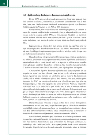 46
     Ações de enfermagem para o controle do câncer




     3.4 - Epidemiologia dos tumores da criança e do adolescente

              Desde 1970, vem-se observando um aumento linear das taxas de cura
     dos tumores na infância, estando estas, atualmente, variando entre 70% e 90%
     dos casos, nos Estados Unidos. No Brasil, as crianças e jovens com leucemia
     linfática aguda (LLA) curam-se em 70% a 80% dos casos.
              Paralelamente, tem-se verificado um aumento progressivo, e também li-
     near, das taxas de incidência dos tumores da criança, sobretudo a LLA, os tumo-
     res do sistema nervoso central (SNC), os linfomas não Hodgkin e o tumor de
     Wilms e outros tumores renais. Por exemplo, de dez a quinze casos de câncer,
     entre indivíduos com menos de quinze anos de idade, no Brasil, quatro são de
     LLA.
            Supostamente, a criança tem mais anos a perder, ou a ganhar, uma vez
     que a sua expectativa de vida é maior do que a do adulto. Atualmente, o índice
     de anos de vida ganhos para as crianças com câncer só não é maior do que para
     as mulheres com câncer de mama.
             Quando se tenta interpretar as tendências das taxas relativas aos tumores
     na infância, encontram-se duas principais dificuldades: a primeira, a raridade da
     ocorrência do câncer nesta fase da vida e, a segunda, a utilização de modelos
     mais aplicáveis ao câncer de adultos - embora já haja modelos mais apropriados
     à avaliação estatística do câncer da criança, em alguns países ou regiões.
             A maioria dos registros de câncer apresenta seus dados dispostos em ca-
     tegorias de idade com intervalos de cinco anos e por localização primária do
     tumor. Apesar de este formato ser satisfatório para a maioria dos tumores do
     adulto, ele se mostra inadequado para a área infantil, visto que, exceto pelos
     tumores do SNC, os tumores da criança se classificam por tipo cito ou
     histopatológico, e não pela topografia do tumor primário. Ademais, há grandes
     variações nas taxas específicas por idade, ano a ano, e muitos padrões
     demográficos infantis podem não se expressar, à utilização de intervalos de tem-
     po tão longos, relativamente às crianças. Uma forma de se superar esta distorção
     seria a distribuição de dados por ano e por milhão de pessoas (e não por 100.000
     habitantes, como se costumam calcular as taxas, o que exclui os cânceres mais
     raros, como o são os tumores na infância).
             Outra dificuldade relevante se deve ao fato de os censos demográficos
     realizarem-se a cada dez anos, o que faz com que as taxas de incidência e
     mortalidade sejam calculadas com base em populações intercensitárias estima-
     das. Este artifício matemático induz a erros, sobretudo quando o numerador se
     constitui de números muito pequenos, caso dos tumores na infância.
            Vale considerar, também, que, a cada dia, as classificações desses tumo-
     res ganham mais detalhamento, por conta dos avanços continuamente observa-
     dos nas técnicas laboratoriais, que se baseiam na Biologia Molecular, na
     Imunologia e na Genética Celular. A incorporação dos novos conhecimentos e
     tecnologias disponíveis tem-se tornado essencial aos estudos sobre a etiologia
 
