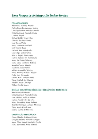 Uma Prosposta de Integração Ensino-Serviço

COLABORADORES
Adelemara Mattoso Allonzi
Carlos Eduardo Alves dos Santos
Carlos Joelcio de Moraes Santana
Célia Regina de Andrade Costa
Cláudia Naylor
Dolival Lobão Veras Filho
Ellen do Socorro Paixão
Inez Rocha Moita
Ivano Humbert Marchesi
José Vicente Paya
Luciana Santoro Peçanha
Luis Felipe Leite Martins
Márcia Regina Dias Alves
Marcos Valadão (in memorium)
Maria da Penha Schwartz
Maria Lúcia Monteiro da Silva
Marléia Chagas Moreira
Maurício Alves Martins
Mirian Aparecida Teixeira
Paulo Antonio de Paiva Rebelo
Pedro Luiz Fernandes
Sandro Alan Ramos Rabelo
Tânia Chalhub de Oliveira
Tereza Caldas Camargo
Walter Corrêa Souza

REVISÃO DOS TEXTOS ORIGINAIS E REDAÇÃO DO TEXTO FINAL
Alexandre José Donato
Célia Regina de Andrade Costa
Luiz Eduardo Atalécio Araújo
Marcos André Felix da Silva
Maria Bernadete Alves Barbosa
Ricardo Henrique Sampaio Meireles
Tânia Maria Cavalcante
Valéria Cunha de Oliveira

ORIENTAÇÃO PEDAGÓGICA
Eliana Cláudia de Otero Ribeiro
Euclydes Etienne Miranda Arreguy
Maria Alice Sigaud Machado Coelho
Maria Bernadete Alves Barbosa
 