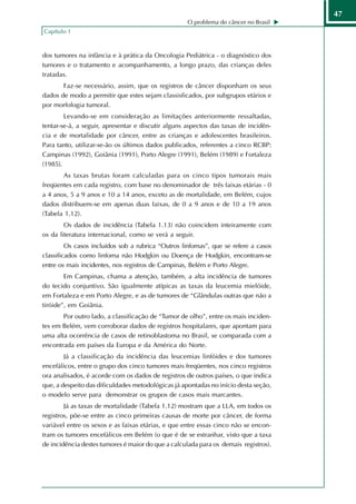 47
                                                   O problema do câncer no Brasil
Capítulo 1



dos tumores na infância e à prática da Oncologia Pediátrica - o diagnóstico dos
tumores e o tratamento e acompanhamento, a longo prazo, das crianças deles
tratadas.
       Faz-se necessário, assim, que os registros de câncer disponham os seus
dados de modo a permitir que estes sejam classisficados, por subgrupos etários e
por morfologia tumoral.
        Levando-se em consideração as limitações anteriormente ressaltadas,
tentar-se-á, a seguir, apresentar e discutir alguns aspectos das taxas de incidên-
cia e de mortalidade por câncer, entre as crianças e adolescentes brasileiros.
Para tanto, utilizar-se-ão os últimos dados publicados, referentes a cinco RCBP:
Campinas (1992), Goiânia (1991), Porto Alegre (1991), Belém (1989) e Fortaleza
(1985).
       As taxas brutas foram calculadas para os cinco tipos tumorais mais
freqüentes em cada registro, com base no denominador de três faixas etárias - 0
a 4 anos, 5 a 9 anos e 10 a 14 anos, exceto as de mortalidade, em Belém, cujos
dados distribuem-se em apenas duas faixas, de 0 a 9 anos e de 10 a 19 anos
(Tabela 1.12).
        Os dados de incidência (Tabela 1.13) não coincidem inteiramente com
os da literatura internacional, como se verá a seguir.
         Os casos incluídos sob a rubrica “Outros linfomas”, que se refere a casos
classificados como linfoma não Hodgkin ou Doença de Hodgkin, encontram-se
entre os mais incidentes, nos registros de Campinas, Belém e Porto Alegre.
        Em Campinas, chama a atenção, também, a alta incidência de tumores
do tecido conjuntivo. São igualmente atípicas as taxas da leucemia mielóide,
em Fortaleza e em Porto Alegre, e as de tumores de “Glândulas outras que não a
tiróide”, em Goiânia.
       Por outro lado, a classificação de “Tumor de olho”, entre os mais inciden-
tes em Belém, vem corroborar dados de registros hospitalares, que apontam para
uma alta ocorrência de casos de retinoblastoma no Brasil, se comparada com a
encontrada em países da Europa e da América do Norte.
        Já a classificação da incidência das leucemias linfóides e dos tumores
encefálicos, entre o grupo dos cinco tumores mais freqüentes, nos cinco registros
ora analisados, é acorde com os dados de registros de outros países, o que indica
que, a despeito das dificuldades metodológicas já apontadas no início desta seção,
o modelo serve para demonstrar os grupos de casos mais marcantes.
        Já as taxas de mortalidade (Tabela 1.12) mostram que a LLA, em todos os
registros, põe-se entre as cinco primeiras causas de morte por câncer, de forma
variável entre os sexos e as faixas etárias, e que entre essas cinco não se encon-
tram os tumores encefálicos em Belém (o que é de se estranhar, visto que a taxa
de incidência destes tumores é maior do que a calculada para os demais registros).
 