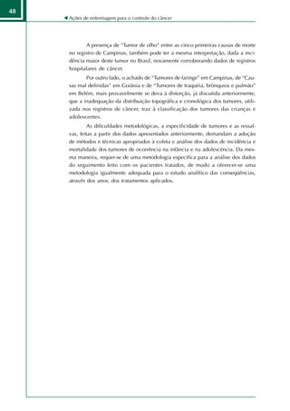 48
     Ações de enfermagem para o controle do câncer




            A presença de “Tumor de olho” entre as cinco primeiras causas de morte
     no registro de Campinas, também pode ter a mesma interpretação, dada a inci-
     dência maior deste tumor no Brasil, novamente corroborando dados de registros
     hospitalares de câncer.
            Por outro lado, o achado de “Tumores de faringe” em Campinas, de “Cau-
     sas mal definidas” em Goiânia e de “Tumores de traquéia, brônquios e pulmão”
     em Belém, mais provavelmente se deva à distorção, já discutida anteriormente,
     que a inadequação da distribuição topográfica e cronológica dos tumores, utili-
     zada nos registros de câncer, traz à classificação dos tumores das crianças e
     adolescentes.
             As dificuldades metodológicas, a especificidade de tumores e as ressal-
     vas, feitas a partir dos dados apresentados anteriormente, demandam a adoção
     de métodos e técnicas apropriados à coleta e análise dos dados de incidência e
     mortalidade dos tumores de ocorrência na infância e na adolescência. Da mes-
     ma maneira, requer-se de uma metodologia específica para a análise dos dados
     do seguimento feito com os pacientes tratados, de modo a oferecer-se uma
     metodologia igualmente adequada para o estudo analítico das conseqüências,
     através dos anos, dos tratamentos aplicados.
 