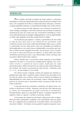 55
                                                            Fisiopatologia do Câncer
Capítulo 2



INTRODUÇÃO

       Neste capítulo, pretende-se abordar de forma sintética as alterações
morfológicas e funcionais apresentadas pelas células dos tumores malignos. Para
tanto, com o propósito de facilitar a compreensão dessas alterações, assinalam-
se alguns postulados referentes ao comportamento biológico das células normais.
        As células normais de todo organismo vivo coexistem em perfeita har-
monia citológica, histológica e funcional, harmonia esta orientada no sentido da
manutenção da vida. De acordo com suas características morfológicas e funci-
onais, determinadas pelos seus próprios códigos genéticos, e com sua especificidade,
as células estão agrupadas em tecidos, os quais formam os órgãos.
        Os mecanismos que regulam o contato e a permanência de uma célula
ao lado de outra, bem como os de controle do seu crescimento, ainda
constituem uma das áreas menos conhecidas da biologia. Sabe-se que o contato
e a permanência de uma célula junto à outra são controlados por substâncias
intracitoplasmáticas, mas ainda é pouco compreendido o mecanismo que man-
tém as células normais agregadas em tecidos. Ao que parece, elas se reconhe-
cem umas às outras por processos de superfície, os quais ditam que células
semelhantes permaneçam juntas e que determinadas células interajam para
executarem determinada função orgânica.
        Sabe-se também que o crescimento celular responde às necessidades
específicas do corpo e é um processo cuidadosamente regulado. Esse cresci-
mento envolve o aumento da massa celular, duplicação do ácido
desoxirribonucléico (ADN) e divisão física da célula em duas células filhas idên-
ticas (mitose). Tais eventos se processam por meio de fases conhecidas como
G1 - S - G2 - M, que integram o ciclo celular.
        Nas células normais, restrições à mitose são impostas por estímulos re-
guladores que agem sobre a superfície celular, estímulos estes que podem resul-
tar tanto do contato com as demais células como da redução na produção ou
disponibilidade de certos fatores de crescimento. Fatores celulares específicos
parecem ser essenciais para o crescimento celular, mas poucos deles são real-
mente conhecidos.
        É certo que fatores de crescimento e hormônios, de alguma forma, esti-
mulam as células para se dividir. Entretanto, eles não têm valor nutriente para
as células nem desempenham um papel conhecido no metabolismo.
Presumivelmente, apenas sua capacidade de ligar-se a receptores específicos de
superfície celular os capacita a controlar os processos celulares.
        O mecanismo de controle do crescimento celular parece estar na depen-
dência de fatores estimulantes e inibidores e ele normalmente estaria em equilí-
brio até o surgimento de um estímulo de crescimento efetivo, sem ativação do
mecanismo inibidor. Tal estímulo ocorre quando há exigências especiais como,
 