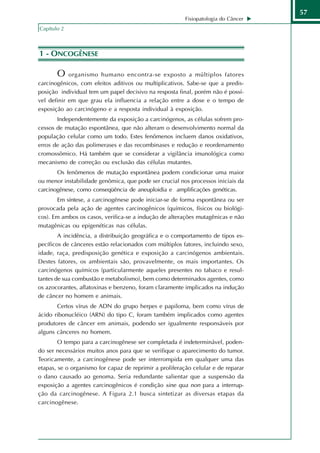 57
                                                         Fisiopatologia do Câncer
Capítulo 2



1 - ONCOGÊNESE

       O    organismo humano encontra-se exposto a múltiplos fatores
carcinogênicos, com efeitos aditivos ou multiplicativos. Sabe-se que a predis-
posição individual tem um papel decisivo na resposta final, porém não é possí-
vel definir em que grau ela influencia a relação entre a dose e o tempo de
exposição ao carcinógeno e a resposta individual à exposição.
       Independentemente da exposição a carcinógenos, as células sofrem pro-
cessos de mutação espontânea, que não alteram o desenvolvimento normal da
população celular como um todo. Estes fenômenos incluem danos oxidativos,
erros de ação das polimerases e das recombinases e redução e reordenamento
cromossômico. Há também que se considerar a vigilância imunológica como
mecanismo de correção ou exclusão das células mutantes.
       Os fenômenos de mutação espontânea podem condicionar uma maior
ou menor instabilidade genômica, que pode ser crucial nos processos iniciais da
carcinogênese, como conseqüência de aneuploidia e amplificações genéticas.
       Em síntese, a carcinogênese pode iniciar-se de forma espontânea ou ser
provocada pela ação de agentes carcinogênicos (químicos, físicos ou biológi-
cos). Em ambos os casos, verifica-se a indução de alterações mutagênicas e não
mutagênicas ou epigenéticas nas células.
        A incidência, a distribuição geográfica e o comportamento de tipos es-
pecíficos de cânceres estão relacionados com múltiplos fatores, incluindo sexo,
idade, raça, predisposição genética e exposição a carcinógenos ambientais.
Destes fatores, os ambientais são, provavelmente, os mais importantes. Os
carcinógenos químicos (particularmente aqueles presentes no tabaco e resul-
tantes de sua combustão e metabolismo), bem como determinados agentes, como
os azocorantes, aflatoxinas e benzeno, foram claramente implicados na indução
de câncer no homem e animais.
       Certos vírus de ADN do grupo herpes e papiloma, bem como vírus de
ácido ribonucléico (ARN) do tipo C, foram também implicados como agentes
produtores de câncer em animais, podendo ser igualmente responsáveis por
alguns cânceres no homem.
        O tempo para a carcinogênese ser completada é indeterminável, poden-
do ser necessários muitos anos para que se verifique o aparecimento do tumor.
Teoricamente, a carcinogênese pode ser interrompida em qualquer uma das
etapas, se o organismo for capaz de reprimir a proliferação celular e de reparar
o dano causado ao genoma. Seria redundante salientar que a suspensão da
exposição a agentes carcinogênicos é condição sine qua non para a interrup-
ção da carcinogênese. A Figura 2.1 busca sintetizar as diversas etapas da
carcinogênese.
 