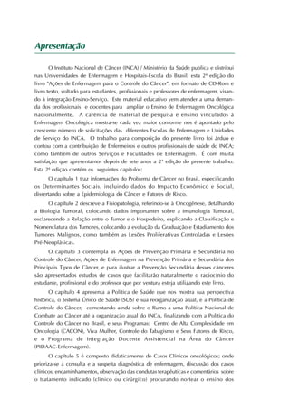 Apresentação

       O Instituto Nacional de Câncer (INCA) / Ministério da Saúde publica e distribui
nas Universidades de Enfermagem e Hospitais-Escola do Brasil, esta 2ª edição do
livro "Ações de Enfermagem para o Controle do Câncer", em formato de CD-Rom e
livro texto, voltado para estudantes, profissionais e professores de enfermagem, visan-
do à integração Ensino-Serviço. Este material educativo vem atender a uma deman-
da dos profissionais e docentes para ampliar o Ensino de Enfermagem Oncológica
nacionalmente. A carência de material de pesquisa e ensino vinculados à
Enfermagem Oncológica mostra-se cada vez maior conforme nos é apontado pelo
crescente número de solicitações das diferentes Escolas de Enfermagem e Unidades
de Serviço do INCA. O trabalho para composição do presente livro foi árduo e
contou com a contribuição de Enfermeiros e outros profissionais de saúde do INCA;
como também de outros Serviços e Faculdades de Enfermagem. É com muita
satisfação que apresentamos depois de sete anos a 2ª edição do presente trabalho.
Esta 2ª edição contém os seguintes capítulos:
      O capítulo 1 traz informações do Problema de Câncer no Brasil, especificando
os Determinantes Sociais, incluindo dados do Impacto Econômico e Social,
dissertando sobre a Epidemiologia do Câncer e Fatores de Risco.
      O capítulo 2 descreve a Fisiopatologia, referindo-se à Oncogênese, detalhando
a Biologia Tumoral, colocando dados importantes sobre a Imunologia Tumoral,
esclarecendo a Relação entre o Tumor e o Hospedeiro, explicando a Classificação e
Nomenclatura dos Tumores, colocando a evolução da Graduação e Estadiamento dos
Tumores Malignos, como também as Lesões Proliferativas Controladas e Lesões
Pré-Neoplásicas.
      O capítulo 3 contempla as Ações de Prevenção Primária e Secundária no
Controle do Câncer, Ações de Enfermagem na Prevenção Primária e Secundária dos
Principais Tipos de Câncer, e para ilustrar a Prevenção Secundária desses cânceres
são apresentados estudos de casos que facilitarão naturalmente o raciocínio do
estudante, profissional e do professor que por ventura esteja utilizando este livro.
       O capítulo 4 apresenta a Política de Saúde que nos mostra sua perspectiva
histórica, o Sistema Único de Saúde (SUS) e sua reorganização atual, e a Política de
Controle do Câncer, comentando ainda sobre o Rumo a uma Política Nacional de
Combate ao Câncer até a organização atual do INCA, finalizando com a Política do
Controle do Câncer no Brasil, e seus Programas: Centro de Alta Complexidade em
Oncologia (CACON), Viva Mulher, Controle do Tabagismo e Seus Fatores de Risco,
e o Programa de Integração Docente Assistencial na Área do Câncer
(PIDAAC-Enfermagem).
      O capítulo 5 é composto didaticamente de Casos Clínicos oncológicos; onde
prioriza-se a consulta e a suspeita diagnóstica de enfermagem, discussão dos casos
clínicos, encaminhamentos, observação das condutas terapêuticas e comentários sobre
o tratamento indicado (clínico ou cirúrgico) procurando nortear o ensino dos
 