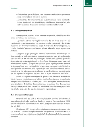 59
                                                         Fisiopatologia do Câncer
Capítulo 2


       - Os mineiros que trabalham com elementos radioativos apresentam
         risco aumentado de câncer de pulmão.
       - A incidência de certas formas de leucemia esteve e está acentuada-
         mente aumentada em sobreviventes das bombas atômicas lançadas
         sobre o Japão e do acidente atômico ocorrido em Chernobyl.


1.2 - Oncogênese química

       A oncogênese química é um processo seqüencial, dividido em duas
fases: a iniciação e a promoção.
        A primeira etapa (iniciação) consiste de um fator iniciador ou
carcinogênico que causa dano ou mutação celular. A mutação dos ácidos
nucléicos é o fenômeno central da etapa de iniciação da carcinogênese. As
células “iniciadas” permanecem latentes até que sobre elas atuem agentes pro-
motores.
        A segunda etapa (promoção) estimula o crescimento da célula que so-
freu mutação, e pode acontecer a qualquer momento, após a transformação
celular inicial. Os fatores de promoção podem ser agentes químicos
(p. ex. asbesto), processo inflamatório, hormônios, fatores que atuam no cresci-
mento celular normal. É importante destacar que o agente promotor não tem
ação mutagênica nem carcinogênica e que, para conseguir efeito biológico,
deve persistir no ambiente. Isto significa que seus efeitos revertem-se, caso a
exposição a ele seja suspensa, sendo esta a grande diferença existente entre
ele e o agente carcinogênico, decisiva para as ações preventivas do câncer.
       Muitos dos agentes carcinogênicos químicos encontram-se no meio am-
biente humano e, relacionam-se a hábitos sociais, alimentares ou ocupacionais.
Nos processos de iniciação e promoção, a célula ainda pode encontrar-se sob a
ação dos fatores de inibição do crescimento, e o resultado final dependerá do
balanço obtido entre estes fatores e a intensidade das alterações provocadas
nas células pela ação dos agentes iniciadores e promotores.


1.3 - Oncogênese biológica

        Diversos vírus de ADN e de ARN produzem cânceres em animais, e
alguns foram implicados na gênese do câncer humano. Entre os vírus de ADN,
encontram-se os do papiloma humano (HPV), de Epstein-Barr (EBV) e o da hepa-
tite b (HBV).
       Os vírus de ARN (retrovírus) se relacionam mais raramente com o cân-
cer humano. O único comprovadamente oncogênico é o retrovírus HTLV 1
responsável pela leucemia/linfoma da célula T do adulto e pelo linfoma cutâneo
de célula T.
 