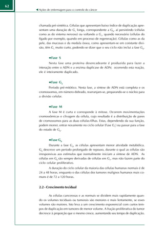 62
     Ações de enfermagem para o controle do câncer




     chamada pré-sintética. Células que apresentam baixo índice de duplicação apre-
     sentam uma duração de G1 longa, correspondente a G0, aí persistindo (células
     como as do sistema nervoso) ou voltando a G1, quando necessário (células do
     fígado por exemplo, quando em processo de regeneração). Células como as da
     pele, das mucosas e da medula óssea, como apresentam-se em constante divi-
     são, têm G1 muito curto, podendo-se dizer que o seu ciclo não inclui a fase G0.


              Fase S
             Nesta fase uma proteína desencadeante é produzida para fazer a
     interação entre o ADN e a enzima duplicase de ADN; ocorrendo esta reação,
     ele é inteiramente duplicado.


              Fase G2
             Período pré-mitótico. Nesta fase, a síntese de ADN está completa e os
     cromossomos, em número dobrado, rearranjam-se, preparando-se o núcleo para
     a divisão celular.


              Fase M
            A fase M é curta e corresponde à mitose. Ocorrem movimentações
     cromossômicas e clivagem da célula, cujo resultado é a distribuição de pares
     de cromossomos para as duas células-filhas. Estas, dependendo da sua função,
     podem morrer, entrar novamente no ciclo celular (Fase G1) ou passar para a fase
     do estado de G0.


              Fase G0
             Durante a fase G0, as células apresentam menor atividade metabólica.
     G0 descreve um período prolongado de repouso, durante o qual as células são
     irresponsivas aos estímulos que normalmente iniciam a síntese de ADN. As
     células em G0 são sempre derivadas de células em G1, mas não fazem parte do
     ciclo celular proliferativo.
            A duração do ciclo celular da maioria das células humanas normais é de
     24 a 48 horas, enquanto o das células dos tumores malignos humanos mais co-
     muns é de 72 a 120 horas.


     2.2 - Crescimento tecidual

            As células cancerosas e as normais se dividem mais rapidamente quan-
     do os volumes teciduais ou tumorais são menores e mais lentamente, se esses
     volumes são maiores. Isto leva a um crescimento exponencial com curtos tem-
     pos de duplicação em tumores de menor volume. A fração proliferativa do tumor
     decresce à proporção que o mesmo cresce, aumentando seu tempo de duplicação.
 