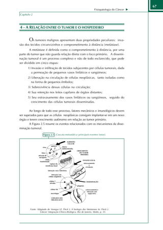 67
                                                                       Fisiopatologia do Câncer
Capítulo 2



4 - A RELAÇÃO ENTRE O TUMOR E O HOSPEDEIRO


       Os tumores malignos apresentam duas propriedades peculiares:                      inva-
são dos tecidos circunvizinhos e comprometimento à distância (metástase).
        A metástase é definida como o comprometimento à distância, por uma
parte do tumor que não guarda relação direta com o foco primário. A dissemi-
nação tumoral é um processo complexo e não de todo esclarecido, que pode
ser dividido em cinco etapas:
      1) Invasão e infiltração de tecidos subjacentes por células tumorais, dada
         a permeação de pequenos vasos linfáticos e sangüíneos;
      2) Liberação na circulação de células neoplásicas, tanto isoladas como
        na forma de pequenos êmbolos;
      3) Sobrevivência dessas células na circulação;
      4) Sua retenção nos leitos capilares de órgãos distantes;
      5) Seu extravasamento dos vasos linfáticos ou sangüíneos, seguido do
        crescimento das células tumorais disseminadas.

        Ao longo de todo esse processo, fatores mecânicos e imunológicos devem
ser superados para que as células neoplásicas consigam implantar-se em um novo
órgão e terem crescimento autônomo em relação ao tumor primário.
        A Figura 2.5 resume os eventos relacionados com os mecanismos da disse-
minação tumoral.

                    Figura 2.5 - Cascata metastática: principais eventos (setas).




        Fonte: Adaptado de Venegas LF, Fleck J. A biologia das Metástases In: Fleck J.
                 Câncer: Integração Clínico-Biológica. Rio de Janeiro, Medsi, p. 55.
 