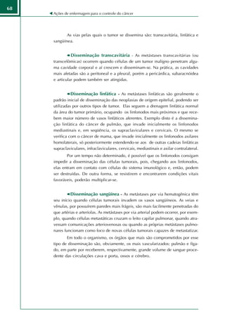 68
     Ações de enfermagem para o controle do câncer




            As vias pelas quais o tumor se dissemina são: transcavitária, linfática e
     sangüínea.


               Disseminação transcavitária - As metástases transcavitárias (ou
     transcelômicas) ocorrem quando células de um tumor maligno penetram algu-
     ma cavidade corporal e aí crescem e disseminam-se. Na prática, as cavidades
     mais afetadas são a peritoneal e a pleural, porém a pericárdica, subaracnóidea
     e articular podem também ser atingidas.


              Disseminação linfática - As metástases linfáticas são geralmente o
     padrão inicial de disseminação das neoplasias de origem epitelial, podendo ser
     utilizadas por outros tipos de tumor. Elas seguem a drenagem linfática normal
     da área do tumor primário, ocupando os linfonodos mais próximos e que rece-
     bem maior número de vasos linfáticos aferentes. Exemplo disto é a dissemina-
     ção linfática do câncer de pulmão, que invade inicialmente os linfonodos
     mediastinais e, em seqüência, os supraclaviculares e cervicais. O mesmo se
     verifica com o câncer de mama, que invade inicialmente os linfonodos axilares
     homolaterais, só posteriormente estendendo-se aos de outras cadeias linfáticas
     supraclaviculares, infraclaviculares, cervicais, mediastinais e axilar contralateral.
            Por um tempo não determinado, é possível que os linfonodos consigam
     impedir a disseminação das células tumorais, pois, chegando aos linfonodos,
     elas entram em contato com células do sistema imunológico e, então, podem
     ser destruídas. De outra forma, se resistirem e encontrarem condições vitais
     favoráveis, poderão multiplicar-se.


              Disseminação sangüínea - As metástases por via hematogênica têm
     seu início quando células tumorais invadem os vasos sangüíneos. As veias e
     vênulas, por possuírem paredes mais frágeis, são mais facilmente penetradas do
     que artérias e arteríolas. As metástases por via arterial podem ocorrer, por exem-
     plo, quando células metastáticas cruzam o leito capilar pulmonar, quando atra-
     vessam comunicações arteriovenosas ou quando as próprias metástases pulmo-
     nares funcionam como foco de novas células tumorais capazes de metastatizar.
            Em todo o organismo, os órgãos que mais são comprometidos por esse
     tipo de disseminação são, obviamente, os mais vascularizados: pulmão e fíga-
     do, em parte por receberem, respectivamente, grande volume de sangue proce-
     dente das circulações cava e porta, ossos e cérebro.
 