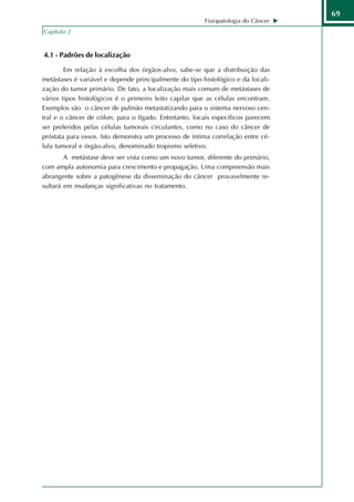 69
                                                        Fisiopatologia do Câncer
Capítulo 2


4.1 - Padrões de localização

        Em relação à escolha dos órgãos-alvo, sabe-se que a distribuição das
metástases é variável e depende principalmente do tipo histológico e da locali-
zação do tumor primário. De fato, a localização mais comum de metástases de
vários tipos histológicos é o primeiro leito capilar que as células encontram.
Exemplos são o câncer de pulmão metastatizando para o sistema nervoso cen-
tral e o câncer de cólon, para o fígado. Entretanto, locais específicos parecem
ser preferidos pelas células tumorais circulantes, como no caso do câncer de
próstata para ossos. Isto demonstra um processo de íntima correlação entre cé-
lula tumoral e órgão-alvo, denominado tropismo seletivo.
        A metástase deve ser vista como um novo tumor, diferente do primário,
com ampla autonomia para crescimento e propagação. Uma compreensão mais
abrangente sobre a patogênese da disseminação do câncer provavelmente re-
sultará em mudanças significativas no tratamento.
 
