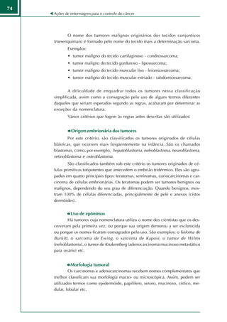 74
     Ações de enfermagem para o controle do câncer




           O nome dos tumores malignos originários dos tecidos conjuntivos
     (mesenquimais) é formado pelo nome do tecido mais a determinação sarcoma.
            Exemplos:
            • tumor maligno do tecido cartilaginoso - condrossarcoma;
            • tumor maligno do tecido gorduroso - lipossarcoma;
            • tumor maligno do tecido muscular liso - leiomiossarcoma;
            • tumor maligno do tecido muscular estriado - rabdomiossarcoma.


             A dificuldade de enquadrar todos os tumores nessa classificação
     simplificada, assim como a consagração pelo uso de alguns termos diferentes
     daqueles que seriam esperados segundo as regras, acabaram por determinar as
     exceções da nomenclatura.
            Vários critérios que fogem às regras antes descritas são utilizados:


              Origem embrionária dos tumores
             Por este critério, são classificados os tumores originados de células
     blásticas, que ocorrem mais freqüentemente na infância. São os chamados
     blastomas, como, por exemplo, hepatoblastoma, nefroblastoma, neuroblastoma,
     retinoblastoma e osteoblastoma.
             São classificados também sob este critério os tumores originados de cé-
     lulas primitivas totipotentes que antecedem o embrião tridérmico. Eles são agru-
     pados em quatro principais tipos: teratomas, seminomas, coriocarcinomas e car-
     cinoma de células embrionárias. Os teratomas podem ser tumores benignos ou
     malignos, dependendo do seu grau de diferenciação. Quando benignos, mos-
     tram 100% de células diferenciadas, principalmente de pele e anexos (cistos
     dermóides).


              Uso de epônimos
             Há tumores cuja nomenclatura utiliza o nome dos cientistas que os des-
     creveram pela primeira vez, ou porque sua origem demorou a ser esclarecida
     ou porque os nomes ficaram consagrados pelo uso. São exemplos: o linfoma de
     Burkitt , o sarcoma de Ewing, o sarcoma de Kaposi, o tumor de Wilms
     (nefroblastoma), o tumor de Krukemberg (adenocarcinoma mucinoso metastático
     para ovário) etc.


              Morfologia tumoral
             Os carcinomas e adenocarcinomas recebem nomes complementares que
     melhor classificam sua morfologia macro- ou microscópica. Assim, podem ser
     utilizados termos como epidermóide, papilífero, seroso, mucinoso, cístico, me-
     dular, lobular etc.
 