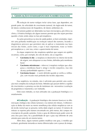 77
                                                         Fisiopatologia do Câncer
Capítulo 2



6 - GRADUAÇÃO E ESTADIAMENTO DOS TUMORES MALIGNOS


       A evolução do tumor maligno inclui várias fases, que dependem, em
grande parte, da velocidade do crescimento tumoral, do órgão-sede do tumor,
de fatores constitucionais do hospedeiro, de fatores ambientais etc.
        Os tumores podem ser detectados nas fases microscópica, pré-clínica ou
clínica. A história biológica de alguns tumores permite que eles sejam previstos
quando a lesão ainda esteja na fase pré-neoplásica.
        As ações preventivas na área da saúde podem, se bem orientadas, impri-
mir uma profunda modificação na evolução natural dos tumores, levando a
diagnósticos precoces que permitem não só aplicar o tratamento nas fases
iniciais das lesões, assim como, o que é mais importante, tratar as lesões
pré-neoplásicas e, com isso, evitar o aparecimento do tumor.
      As etapas seqüenciais das neoplasias epiteliais que surgem em epitélio
escamoso, como, por exemplo, do colo do útero, são as seguintes:
             Carcinoma in situ - a neoplasia se desenvolve no interior do tecido
             de origem, sem ultrapassar os seus limites, definidos pela membrana
             basal.
             Carcinoma microinvasor - refere-se à neoplasia maligna que ultra-
             passa a membrana basal e atinge o tecido conjuntivo, mas não
             alcança profundidade superior a 5 mm.
             Carcinoma invasor - é assim definido quando se verifica a infiltra-
             ção, com invasão mais profunda dos tecidos adjacentes.


       Essa seqüência, no entanto, não é suficiente para permitir uma avalia-
ção mais completa da evolução da lesão. Métodos que possam definir a rapidez
do crescimento e a presença ou não de metástases são necessários à avaliação
do prognóstico e tratamento a ser instituído.
       Entre esses métodos, os mais utilizados são a graduação histológica e o
estadiamento.


         Graduação - A graduação histológica dos tumores baseia-se na dife-
renciação citológica das células tumorais e no número de mitoses. A diferenci-
ação se deduz da maior ou menor semelhança das células neoplásicas com as
do tecido normal que se presume, tenha dado origem ao tumor. O número de
mitoses se exprime pelo número encontrado em, pelo menos, dez campos mi-
croscópicos de grande aumento. Como o grau de diferenciação pode variar de
uma área para outra, há a possibilidade de que o grau seja diferente de uma
amostra para outra de um mesmo tumor.
       Além disso, alguns tumores podem modificar este grau, à medida que
evoluem, geralmente tornando-se menos diferenciados com o passar do tempo.
 