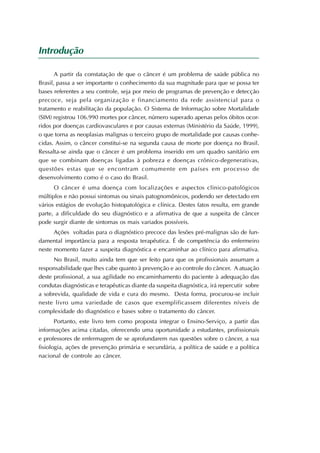Introdução

       A partir da constatação de que o câncer é um problema de saúde pública no
Brasil, passa a ser importante o conhecimento da sua magnitude para que se possa ter
bases referentes a seu controle, seja por meio de programas de prevenção e detecção
precoce, seja pela organização e financiamento da rede assistencial para o
tratamento e reabilitação da população. O Sistema de Informação sobre Mortalidade
(SIM) registrou 106.990 mortes por câncer, número superado apenas pelos óbitos ocor-
ridos por doenças cardiovasculares e por causas externas (Ministério da Saúde, 1999),
o que torna as neoplasias malignas o terceiro grupo de mortalidade por causas conhe-
cidas. Assim, o câncer constitui-se na segunda causa de morte por doença no Brasil.
Ressalta-se ainda que o câncer é um problema inserido em um quadro sanitário em
que se combinam doenças ligadas à pobreza e doenças crônico-degenerativas,
questões estas que se encontram comumente em países em processo de
desenvolvimento como é o caso do Brasil.
      O câncer é uma doença com localizações e aspectos clínico-patológicos
múltiplos e não possui sintomas ou sinais patognomônicos, podendo ser detectado em
vários estágios de evolução histopatológica e clínica. Destes fatos resulta, em grande
parte, a dificuldade do seu diagnóstico e a afirmativa de que a suspeita de câncer
pode surgir diante de sintomas os mais variados possíveis.
      Ações voltadas para o diagnóstico precoce das lesões pré-malignas são de fun-
damental importância para a resposta terapêutica. É de competência do enfermeiro
neste momento fazer a suspeita diagnóstica e encaminhar ao clínico para afirmativa.
      No Brasil, muito ainda tem que ser feito para que os profissionais assumam a
responsabilidade que lhes cabe quanto à prevenção e ao controle do câncer. A atuação
deste profissional, a sua agilidade no encaminhamento do paciente à adequação das
condutas diagnósticas e terapêuticas diante da suspeita diagnóstica, irá repercutir sobre
a sobrevida, qualidade de vida e cura do mesmo. Desta forma, procurou-se incluir
neste livro uma variedade de casos que exemplificassem diferentes níveis de
complexidade do diagnóstico e bases sobre o tratamento do câncer.
       Portanto, este livro tem como proposta integrar o Ensino-Serviço, a partir das
informações acima citadas, oferecendo uma oportunidade a estudantes, profissionais
e professores de enfermagem de se aprofundarem nas questões sobre o câncer, a sua
fisiologia, ações de prevenção primária e secundária, a política de saúde e a política
nacional de controle ao câncer.
 