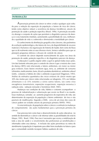 85
                    Ações de Prevenção Primária e Secundária no Controle do Câncer
Capítulo 3



INTRODUÇÃO

       A prevenção primária do câncer se refere a toda e qualquer ação volta-
da para a redução da exposição da população a fatores de risco de câncer,
tendo como objetivo reduzir a ocorrência da doença (incidência), através da
promoção da saúde e proteção específica (Brasil, 1996). A prevenção secundá-
ria abrange o conjunto de ações que permitem o diagnóstico precoce da doen-
ça e o seu tratamento imediato, aumentando a possibilidade de cura, melhoran-
do a qualidade de vida e a sobrevida e diminuindo a mortalidade por câncer.
        O conhecimento da distribuição geográfica dos cânceres, dos parâmetros
de avaliação epidemiológica, dos fatores de risco, da disponibilidade de recursos
materiais e humanos e da organização do Sistema de Saúde, bem como do fluxo
que se dá realmente entre os seus diversos níveis, fornece subsídios para que se
planejem programas efetivos e eficazes de controle do câncer.
        O controle do câncer depende essencialmente de ações nas áreas da
promoção da saúde, proteção específica e do diagnóstico precoce da doença.
        A educação é a pedra angular sobre a qual se apóiam todas essas ações.
Um fato bastante relevante para o controle do câncer é que a maioria dos casos
da doença (80%) está relacionada a fatores ambientais, em maior ou menor
grau evitáveis. Esses fatores envolvem água, terra, ar, ambiente de consumo
(alimentos, medicamentos, fumo, álcool e produtos domésticos), ambiente cultural
(estilo, costumes e hábitos de vida) e ambiente ocupacional (Higginson, 1993).
Análise da estimativa quantitativa dos riscos evitáveis de câncer mostra que
30% das mortes por câncer estão relacionadas ao tabagismo, 35% aos hábitos
alimentares e os 35% restantes a vários outros fatores, tais como vírus
oncogênicos transmissíveis, exposições ocupacionais, exposição excessiva à
radiação solar, radiação ionizante e hormônios (Doll, 1981).
        Mudanças nas condições de vida, hábitos e costumes acompanham o
processo de industrialização e urbanização que ocorre no Brasil e no mundo.
Essas mudanças, somadas ao aumento progressivo da expectativa de vida, são
determinantes da exposição da população a fatores ambientais de risco e são
passíveis de modificações. Segundo a OMS, cerca de um terço dos casos de
câncer podem ser evitados através da prevenção primária (WHO, 1993).
        A conscientização da população sobre o câncer e o estímulo às mudanças
de comportamento são ações fundamentais para a prevenção primária do
câncer.
        Esse processo tem como base o desenvolvimento de ações educativas no
sentido de desmistificar o câncer e de informar sobre as possibilidades de evitá-lo
(Mayer, 1995; Brasil, 1996). Para isso é necessário que ocorra a mobilização de
toda a área de saúde e o envolvimento dos profissionais já sensibilizados e
informados sobre essa doença. A inclusão das ações preventivas na rotina do
atendimento à população é importante para obter bons resultados no futuro e para
que a comunidade assistida incorpore hábitos saudáveis de vida.
 