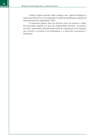 86
     Ações de enfermagem para o controle do câncer




             Conhecer alguns conceitos sobre a doença, seus aspectos biológicos e
     fatores que influenciam o seu surgimento é o ponto de partida para a atuação de
     todo profissional de saúde (Brasil, 1996).
             O enfermeiro poderá atuar nos diversos níveis de atenção à saúde,
     hierarquizados segundo seu grau de complexidade (primário, secundário,
     terciário e quaternário), desenvolvendo ações de coordenação e de execução,
     que incluem a assistência de Enfermagem e a Educação Comunitária e
     Profissional.
 