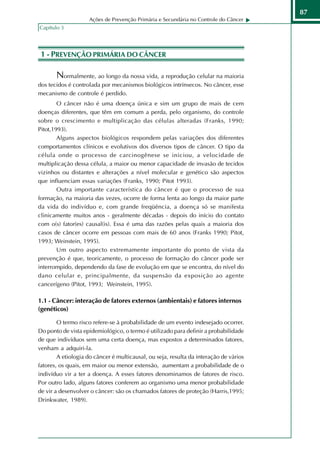 87
                    Ações de Prevenção Primária e Secundária no Controle do Câncer
Capítulo 3




 1 - PREVENÇÃO PRIMÁRIA DO CÂNCER

       Normalmente, ao longo da nossa vida, a reprodução celular na maioria
dos tecidos é controlada por mecanismos biológicos intrínsecos. No câncer, esse
mecanismo de controle é perdido.
        O câncer não é uma doença única e sim um grupo de mais de cem
doenças diferentes, que têm em comum a perda, pelo organismo, do controle
sobre o crescimento e multiplicação das células alteradas (Franks, 1990;
Pitot,1993).
        Alguns aspectos biológicos respondem pelas variações dos diferentes
comportamentos clínicos e evolutivos dos diversos tipos de câncer. O tipo da
célula onde o processo de carcinogênese se iniciou, a velocidade de
multiplicação dessa célula, a maior ou menor capacidade de invasão de tecidos
vizinhos ou distantes e alterações a nível molecular e genético são aspectos
que influenciam essas variações (Franks, 1990; Pitot 1993).
        Outra importante característica do câncer é que o processo de sua
formação, na maioria das vezes, ocorre de forma lenta ao longo da maior parte
da vida do indivíduo e, com grande freqüência, a doença só se manifesta
clinicamente muitos anos - geralmente décadas - depois do início do contato
com o(s) fator(es) causal(is). Essa é uma das razões pelas quais a maioria dos
casos de câncer ocorre em pessoas com mais de 60 anos (Franks 1990; Pitot,
1993; Weinstein, 1995).
        Um outro aspecto extremamente importante do ponto de vista da
prevenção é que, teoricamente, o processo de formação do câncer pode ser
interrompido, dependendo da fase de evolução em que se encontra, do nível do
dano celular e, principalmente, da suspensão da exposição ao agente
cancerígeno (Pitot, 1993; Weinstein, 1995).

1.1 - Câncer: interação de fatores externos (ambientais) e fatores internos
(genéticos)

        O termo risco refere-se à probabilidade de um evento indesejado ocorrer.
Do ponto de vista epidemiológico, o termo é utilizado para definir a probabilidade
de que indivíduos sem uma certa doença, mas expostos a determinados fatores,
venham a adquiri-la.
        A etiologia do câncer é multicausal, ou seja, resulta da interação de vários
fatores, os quais, em maior ou menor extensão, aumentam a probabilidade de o
indivíduo vir a ter a doença. A esses fatores denominamos de fatores de risco.
Por outro lado, alguns fatores conferem ao organismo uma menor probabilidade
de vir a desenvolver o câncer: são os chamados fatores de proteção (Harris,1995;
Drinkwater, 1989).
 